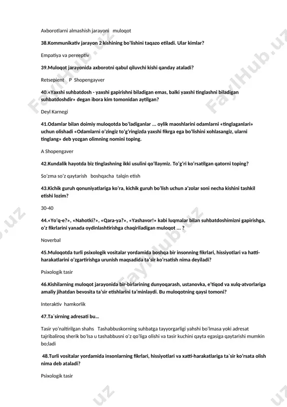 ruh qonuniyatlariga ko’ra, kichik guruh bo’lish uchun a’zolar soni necha kishini tashkil etishi lozim? 30-40 44.«yo‘q-e?», «nahotki?», «qara-ya?», «yashavor!» kabi luqmalar bilan suhbatdoshimizni gapirishga, o‘z fikrlarini yanada oydinlashtirishga chaqiriladigan muloqot ... ? noverbal 45.muloqotda turli psixologik vositalar yordamida boshqa bir insonning fikrlari, hissiyotlari va hatti-harakatlarini o‘zgartirishga urunish maqsadida ta’sir ko‘rsatish nima deyiladi? psixologik tasir 46.kishilarning muloqot jarayonida bir-birlarining dunyoqarash, ustanovka, e’tiqod va xulq-atvorlariga amaliy jihatdan bevosita ta’sir etishlarini ta’minlaydi. bu muloqotning qaysi tomoni? interaktiv hamkorlik 47.ta`sirning adresati bu… tasir yo’naltirilgan shahs tashabbuskorning suhbatga tayyorgarligi yahshi bo’lmasa yoki adresat tajribaliroq sherik bo’lsa u tashabbusni o’z qo’liga olishi va tasir kuchini qayta egasiga qaytarishi mumkin bo;ladi 48.turli vositalar yordamida insonlarning fikrlari, hissiyotlari va xatti-harakatlariga ta`sir ko’rsata olish nima deb ataladi? psixologik tasir 49.empatiya so’zining ma`nosi? inson o’zini xayolan suhbatdoshi o’rniga qo’yish orqali uning kechinmalari va hissiyotlarini tushunishga intilishi 50.ta’sirni yo‘naltiruvchi shaxs nima deyiladi? tasir yo’naltirilgan shahs tashabbuskorning suhbatga tayyorgarligi yahshi bo’lmasa yoki …