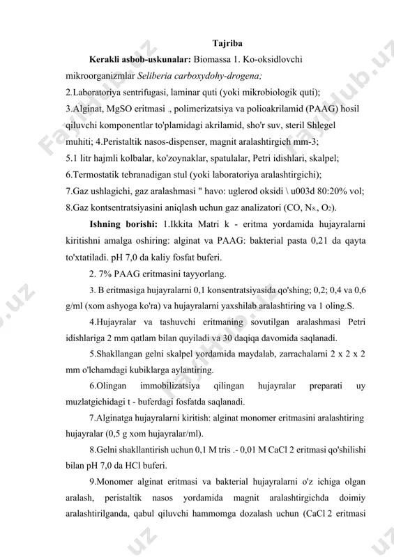 tayyorlang. 3. b eritmasiga hujayralarni 0,1 konsentratsiyasida qo'shing; 0,2; 0,4 va 0,6 g/ml (xom ashyoga ko'ra) va hujayralarni yaxshilab aralashtiring va 1 oling.s. 4.hujayralar va tashuvchi eritmaning sovutilgan aralashmasi petri idishlariga 2 mm qatlam bilan quyiladi va 30 daqiqa davomida saqlanadi. 5.shakllangan gelni skalpel yordamida maydalab, zarrachalarni 2 x 2 x 2 mm o'lchamdagi kubiklarga aylantiring. 6.olingan immobilizatsiya qilingan hujayralar preparati uy muzlatgichidagi t - buferdagi fosfatda saqlanadi. 7.alginatga hujayralarni kiritish: alginat monomer eritmasini aralashtiring hujayralar (0,5 g xom hujayralar/ml). 8.gelni shakllantirish uchun 0,1 m tris .- 0,01 m cacl 2 eritmasi qo'shilishi bilan ph 7,0 da hcl buferi. 9.monomer alginat eritmasi va bakterial hujayralarni o'z ichiga olgan aralash, peristaltik nasos yordamida magnit aralashtirgichda doimiy aralashtirilganda, qabul qiluvchi hammomga dozalash uchun (cacl 2 eritmasi bilan shisha stakan).tomchilar eritma qalinligidan o'tayotganda magniy ionlari ta'sirida algnat polimerizatsiyasi sodir bo'ladi va diametri 2,0–2,5 mm bo'lgan granulalar hosil bo'ladi. 10.olingan preparat immobilizatsiya qilingan hujayralaruy …