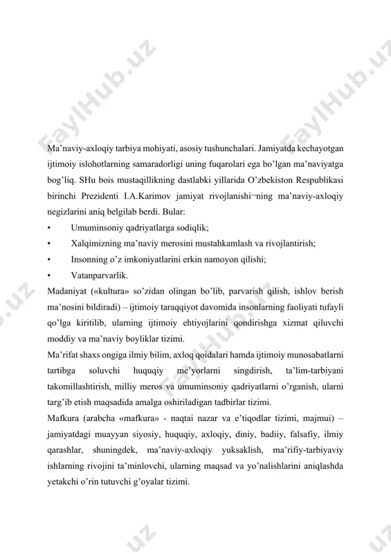 miyat a’zolarini birlashtiradi, uyushtirib turadi”. (yusupov e). “ma’naviyat - moddiy hayot bilan doimo yonma-yon yuradigan, inson, xalq va jamiyat hayotining ajralmas qismi bo’lgan ijtimoiy hodisa (ma’naviyat: asosiy tushunchalar izohli lug’ati). “ma’naviyat – bu kishining egallagan foydali bilimlari amaliy hayotida sinalaverib, ko’nikma va malaka darajalaridan o’tgan va ruhiga singib, hayot tarzida aks etadigan ijobiy ijtimoiy sifatlar majmuidir (ziyomuhammadov b., ziyomuhammedova s., qodirova s). “ma’naviyat - insonni ruhan poklanish, qalban ulg’ayishga chorlaydigan, odamning ichki dunyosi, irodasini baquvvat, iymon-e’tiqodini butun qiladigan, vijdonini uyg’otadigan beqiyos kuch, uning barcha qarashlarining mezonidir” (karimov i.a). axloq- kishilarning tarixan tarkib topgan xulq-atvori, yurish-turishi, xatti-harakati, ijtimoiy va shaxsiy hayotdagi o’zaro munosabati, shuningdek, jamiyatga bo’ladigan munosabatlarini tartibga solib turadigan barqaror, muayyan me’yor va qoidalar yig’indisi. tarbiya-o’qituvchi va ta’lim oluvchilar o’rtasida tashkil etiluvchi hamda aniq maqsadga yo’naltirilgan hamkorlik jarayonidir. tarbiya jarayonida ta’lim oluvchilarning ongi shakllana boradi, his-tuyg’ulari rivojlanadi, ijtimoiy hayot uchun zarur bo’lgan ijtimoiy aloqalarni tashkil etishga xizmat qiladigan xulqiy odatlar …