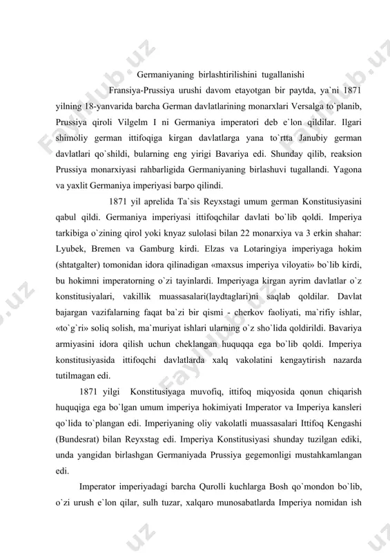 foq kengashi (bundesrat) bilan reyxstag edi. imperiya konstitusiyasi shunday tuzilgan ediki, unda yangidan birlashgan germaniyada prussiya gegemonligi mustahkamlangan edi. imperator imperiyadagi barcha qurolli kuchlarga bosh qo`mondon bo`lib, o`zi urush e`lon qilar, sulh tuzar, xalqaro munosabatlarda imperiya nomidan ish ko`rardi. imperator o`z ixtiyori bilan reyxstag va ittifoq kengashi sessiyalarini chaqirish, ochish, tarqatib yuborish yoki muddatni cho`zish huquqiga ega edi. germaniyaning birinchi imperiya kansleri otto bismark edi. u davlat boshqaruvida katta tajribaga ega bo`lmagan vilgelm i ni o`ziga tamomila bo`ysundirib olib, deyarli 20 yil davomida (1871-1890) mamlakatda cheksiz hokimlik qildi. germaniya konstitusiyasida ko`rsatilganidek, umummiy saylov huquqi faqat nomigagina umumiy edi. harbiy xizmatchilardan tashqari, 25 yoshga to`lgan erkaklargina saylov huquqidan foydalanar edilar. xotin-qizlar saylov huquqidan mahrum edilar. qonun chiqarish tashabbusi reyxstag qo`lida edi. lekin ittifoq kengashi va imperator reyxstag qarorlarini tasdiqdamaslikka huquqli bo`lganlaridan,reyxstag tashabbusi e`tiborsiz qolardi. germaniyadagi katolik ruhoniylar ayniqsa uning qo`l ostidagi polsha, elzas va lotaringiyada bismarkning prusslashtirish siyosatiga qarshi harakatlar kuchayganligi …