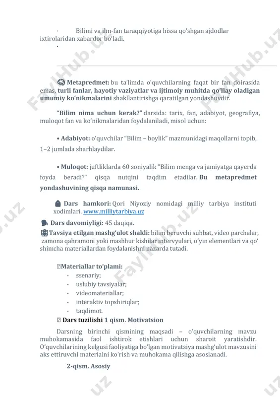 ‘llay oladigan umumiy ko‘nikmalarini shakllantirishga qaratilgan yondashuvdir. “bilim nima uchun kerak?” darsida: tarix, fan, adabiyot, geografiya, muloqot fan va ko‘nikmalaridan foydalaniladi, misol uchun: • adabiyot: o‘quvchilar “bilim – boylik” mazmunidagi maqollarni topib, 1–2 jumlada sharhlaydilar. • muloqot: juftliklarda 60 soniyalik “bilim menga va jamiyatga qayerda foyda beradi?” qisqa nutqini taqdim etadilar. bu metapredmet yondashuvining qisqa namunasi. 🎒 dars hamkori: qori niyoziy nomidagi milliy tarbiya instituti xodimlari. www.milliytarbiya.uz 🗣️ dars davomiyligi: 45 daqiqa. 🧑‍🏫tavsiya etilgan mashg‘ulot shakli: bilim beruvchi suhbat, video parchalar, zamona qahramoni yoki mashhur kishilar intervyulari, o‘yin elementlari va qo‘ shimcha materiallardan foydalanishni nazarda tutadi. 🧩materiallar to‘plami: - ssenariy; - uslubiy tavsiyalar; - videomateriallar; - interaktiv topshiriqlar; - taqdimot. 🧩 dars tuzilishi 1 qism. motivatsion darsning birinchi qismining maqsadi – o‘quvchilarning mavzu muhokamasida faol ishtirok etishlari uchun sharoit yaratishdir. o‘quvchilarining kelgusi faoliyatiga bo‘lgan motivatsiya mashg‘ulot mavzusini aks ettiruvchi materialni ko‘rish va muhokama qilishga asoslanadi. 2-qism. asosiy http://www.milliytarbiya.uz/ asosiy qismda …