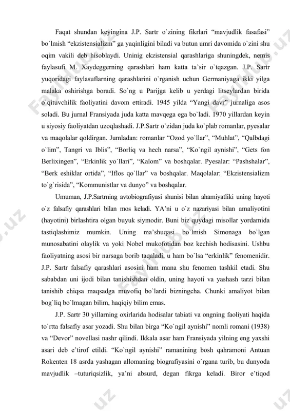 shqalar. pyesalar: “pashshalar”, “berk eshiklar ortida”, “iflos qо`llar” va boshqalar. maqolalar: “ekzistensializm tо`g`risida”, “kommunistlar va dunyo” va boshqalar. umuman, j.p.sartrning avtobiografiyasi shunisi bilan ahamiyatliki uning hayoti о`z falsafiy qarashlari bilan mos keladi. ya’ni u о`z nazariyasi bilan amaliyotini (hayotini) birlashtira olgan buyuk siymodir. buni biz quydagi misollar yordamida tastiqlashimiz mumkin. uning ma’shuqasi bо`lmish simonaga bо`lgan munosabatini olaylik va yoki nobel mukofotidan boz kechish hodisasini. ushbu faoliyatning asosi bir narsaga borib taqaladi, u ham bо`lsa “erkinlik” fenomenidir. j.p. sartr falsafiy qarashlari asosini ham mana shu fenomen tashkil etadi. shu sababdan uni ijodi bilan tanishishdan oldin, uning hayoti va yashash tarzi bilan tanishib chiqsa maqsadga muvofiq bо`lardi bizningcha. chunki amaliyot bilan bog`liq bо`lmagan bilim, haqiqiy bilim emas. j.p. sartr 30 yillarning oxirlarida hodisalar tabiati va ongning faoliyati haqida tо`rtta falsafiy asar yozadi. shu bilan birga “kо`ngil aynishi” nomli romani (1938) va “devor” novellasi nashr qilindi. ikkala asar ham fransiyada yilning eng yaxshi …