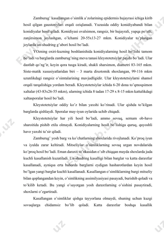 ri va konidiyalari barglarda tomchi suv (yomg’ir, shudring) bo’lganda tezroq o’sib chiqadi, ular nam havoda ham o’sishi mumkin. zamburug’ kasallangan o’simlik a’zolarining epidermis hujayrasi ichiga kirib hosil qilgan gaustoriylari orqali oziqlanadi. yuzasida oddiy konidiyabandi bilan konidiyalar hosil qiladi. konidiyasi ovalsimon, rangsiz, bir hujayrali, yupqa po’stli, zanjirsimon joylashgan, o’lchami 20-55x13-27 mkm. konidiyalar to’plangan joylarda un-shudring g’ubori hosil bo’ladi. yozning oxiri-kuzning boshlanishida konidiyalarning hosil bo’lishi tamom bo’ladi va barglarda zamburug’ning meva tanasi kleystotetsiylar paydo bo’ladi. ular dastlab qo’ng’ir, keyin qora tusga kiradi, shakli sharsimon, diametri 83-165 mkm. siste-matik xususiyatlaridan biri – 3 marta dixotomik shoxlangan, 99-116 mkm uzunlikdagi rangsiz o’simtalarining mavjudligidir. ular kleystotetsiylarni shamol orqali tarqalishiga yordam beradi. kleystotetsiylar ichida 6-20 dona to’qmoqsimon xaltalar (43-83x26-55 mkm), ularning ichida 8 tadan 17-29 x 8-15 mkm kattalikdagi xaltasporalar hosil bo’ladi. kleystotetsiylar oddiy ko’z bilan yaxshi ko’rinadi. ular qishda to’kilgan barglarda qishlaydi. sporalar may-iyun oylarida uchib chiqadi. kleystotetsiylar har yili hosil bo’ladi, ammo sovuq, sernam …