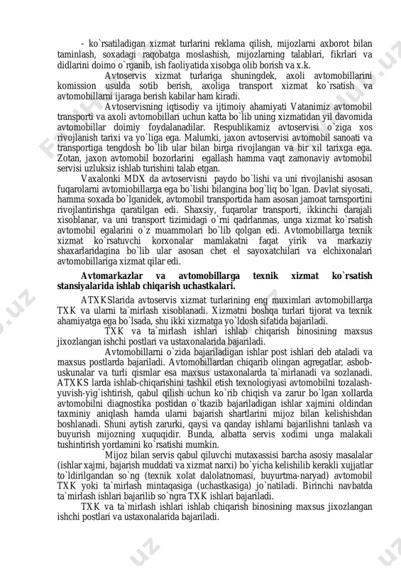 extiyot qismlar, avtomateriallar, avtoanjomlar bilan savdo kilish; - avtomobillarni yonilg`i-moy materiallar bilan taminlash; - ko`rsatiladigan xizmat turlarini reklama qilish, mijozlarni axborot bilan taminlash, soxadagi raqobatga moslashish, mijozlarning talablari, fikrlari va didlarini doimo o`rganib, ish faoliyatida xisobga olib borish va x.k. avtoservis xizmat turlariga shuningdek, axoli avtomobillarini komission usulda sotib berish, axoliga transport xizmat ko`rsatish va avtomobillarni ijaraga berish kabilar ham kiradi. avtoservisning iqtisodiy va ijtimoiy ahamiyati vatanimiz avtomobil transporti va axoli avtomobillari uchun katta bo`lib uning xizmatidan yil davomida avtomobillar doimiy foydalanadilar. respublikamiz avtoservisi o`ziga xos rivojlanish tarixi va yo`liga ega. malumki, jaxon avtoservisi avtomobil sanoati va transportiga tengdosh bo`lib ular bilan birga rivojlangan va bir xil tarixga ega. zotan, jaxon avtomobil bozorlarini egallash hamma vaqt zamonaviy avtomobil servisi uzluksiz ishlab turishini talab etgan. vaxalonki mdx da avtoservisni paydo bo`lishi va uni rivojlanishi asosan fuqarolarni avtomiobillarga ega bo`lishi bilangina bog`liq bo`lgan. davlat siyosati, hamma soxada bo`lganidek, avtomobil transportida ham asosan …