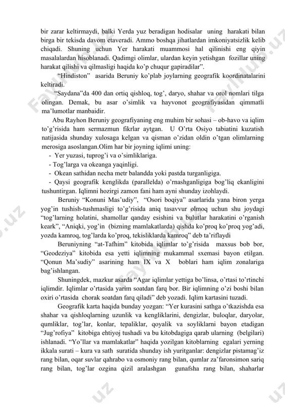 tacha asar yozgan degan, fikrdalar. bular orasida tarix, tilshunoslik, arxitektura, din va e’tiqod, san’at, hazilkashlik sahalarida ham uning ko’plab kitoblari bo’lgan. ayniqsa, matematika, astranomiya, kartografiya, geodeziya, geologiya, mineralogiya, botanika va geografiyaga oid asarlari ko’pdir. afsuski, bu kitoblarning juda oz qismi, ya’ni 27 tasigina bizgacha saqlanib qolgan. beruniy asarlari orasida geografiyaga doir maxsus kitblar ko’pdir, ammo astranomiya va boshqa sohalarga bag’ishlab yozgan kitoblari ichida ham geografik ma’lumotlar ko’p. «hindiston», “minerologiya” (“kitob al-jamoxir fi ma’rifat al-javohir” – “javohirlarni tanish uchun jam kitob”), “osori boqiya” (“al -osor al-boqiya an ul-qurun al-xoliya” , ya’ni, “qadimgi halqlardan qolgan yodgorliklar”) , geodeziya, «qonuni mas’udiy» (“al-qonun ma’sudiy fil xay’a van nujum” – “astranomiya fanida ma’sud ismiga yozilgan qonun”) , “saydana” va boshqa ko’plab asarlarini geografik asarlar deb aytishimiz mumkin. beruniy o’z asarlarida beruniy yer shari va uning harakatlari haqida ham qiziq-qiziq mulohazalarni o’rtaga tashlaydi. masalan, “hindiston” asarida u shunday deydi” “yerning aylanish harakati (nazariyasi) astranomiya faniga hech …