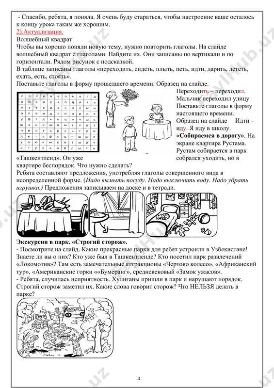 едшего времени. образец на слайде. переходить – переходил. мальчик переходил улицу. поставьте глаголы в форму настоящего времени. образец на слайде идти – иду. я иду в школу. «собираемся в дорогу». на экране квартира рустама. рустам собирается в парк «ташкентленд». он уже собрался уходить, но в квартире беспорядок. что нужно сделать? ребята составляют предложения, употребляя глаголы совершенного вида в неопределенной форме. (надо вымыть посуду. надо выключить воду. надо убрать игрушки.) предложения записываем на доске и в тетради. экскурсия в парк. «строгий сторож». - посмотрите на слайд. какие прекрасные парки для ребят устроили в узбекистане! знаете ли вы о них? кто уже был в ташкентленде? кто посетил парк развлечений «локомотив»? там есть замечательные аттракционы «чертово колесо», «африканский тур», «американские горки ««бумеранг», средневековый «замок ужасов». - ребята, случилась неприятность. хулиганы пришли в парк и нарушают порядок. строгий сторож заметил их. какие слова говорит сторож? что нельзя делать в парке? ребята составляют фразы, употребляя …