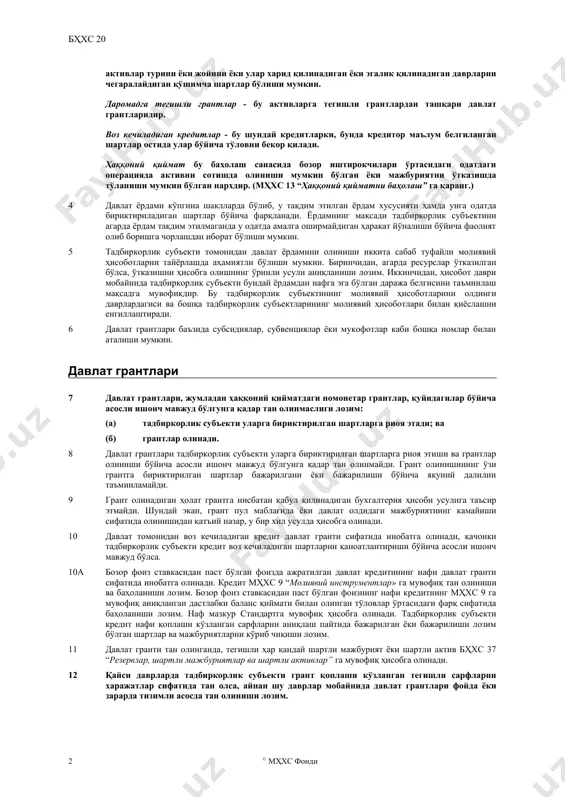 қийматга эга бўлмаган давлат ёрдами шаклларини ҳамда тадбиркорлик субъектининг одатий савдо операцияларидан фарқланмайдиган давлат билан боғлиқ операцияларни қамраб олмайди. активларга тегишли грантлар - бу давлат грантлари бўлиб, уларнинг асосий шарти уларни олиш талабарига жавоб берадиган тадбиркорлик субъекти узоқ муддатли активларни сотиб олиши, барпо этиши ёки бошқа шаклларда харид қилиши керак. шу билан бирга, бунда активлар турини ёки жойини ёки улар харид қилинадиган ёки эгалик қилинадиган даврларни чегаралайдиган қўшимча шартлар бўлиши мумкин. даромадга тегишли грантлар - бу активларга тегишли грантлардан ташқари давлат грантларидир. воз кечиладиган кредитлар - бу шундай кредитларки, бунда кредитор маълум белгиланган шартлар остида улар бўйича тўловни бекор қилади. ҳаққоний қиймат бу баҳолаш санасида бозор иштирокчилари ўртасидаги одатдаги операцияда активни сотишда олиниши мумкин бўлган ёки мажбуриятни ўтказишда тўланиши мумкин бўлган нархдир. (мҳхс 13 “ҳаққоний қийматни баҳолаш” га қаранг.) 4 давлат ёрдами кўпгина шаклларда бўлиб, у тақдим этилган ёрдам хусусияти ҳамда унга одатда бириктириладиган шартлар бўйича фарқланади. ёрдамнинг мақсади тадбиркорлик …