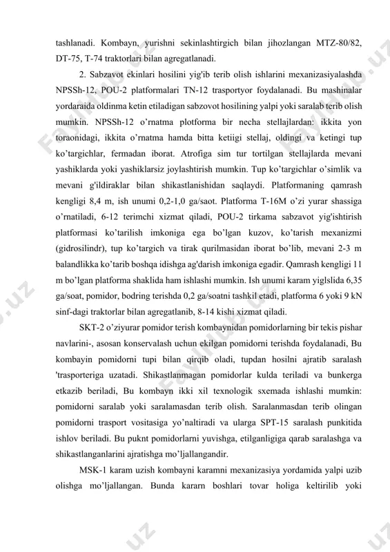 pishar navlarini-, asosan konservalash uchun ekilgan pomidorni terishda foydalanadi, bu kombayin pomidorni tupi bilan qirqib oladi, tupdan hosilni ajratib saralash 'trasporteriga uzatadi. shikastlanmagan pomidorlar kulda teriladi va bunkerga etkazib beriladi, bu kombayn ikki xil texnologik sxemada ishlashi mumkin: pomidorni saralab yoki saralamasdan terib olish. saralanmasdan terib olingan pomidorni trasport vositasiga yo’naltiradi va ularga spt-15 saralash punkitida ishlov beriladi. bu puknt pomidorlarni yuvishga, etilganligiga qarab saralashga va shikastlanganlarini ajratishga mo’ljallangandir. msk-1 karam uzish kombayni karamni mexanizasiya yordamida yalpi uzib olishga mo’ljallangan. bunda kararn boshlari tovar holiga keltirilib yoki butunlayicha uzib olinib, bir yo’la transport vosytalariga ortiladi. kombayn ish unumi 0,18 ga/soat bo’lib, 14 kn sinfdagi traktorlar bilan agregatlanadi. lgk-1,4 groxotli piyoz kavlagich piyozlarni ikki fazali usul bilan kovlab olishga mo’ljallangan. asosiy ishchi organlari: kavlagich lemexi, ikkita g'alvirli groxot, kesak zzgich, girasion groxot, qayrilma transportyor va bo’shatish elevatori. lemexiar tuproq qatlamini piyoz bilan birgalikda kavlab groxotga uzatadi. bunda qatlam maydalanib, tuproq pastga, …