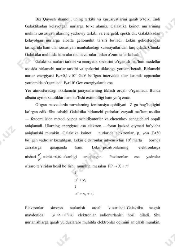mavzularda zarralarning ionizatsiya qobiliyati z ga bog’liqligini ko’rgan edik. shu sababli galaktika birlamchi yadrolari zaryadi ma’lum usullar — fotoemulsion metod, yupqa ssinitilyatorlar va cherenkov sanagichlari orqali aniqlanadi. ularning energiyasi esa elektron —foton kaskad qiymati bo’yicha aniqlanishi mumkin. galaktika koinot nurlarida elektronlar, p, va z(30 bo’lgan yadrolar kuzatilgan. lekin elektronlar intyensivligi 102 marta boshqa zarralarga qaraganda kam. lekin pozitronlarning elektronlarga nisbati ekanligi aniqlangan. pozitronlar esa yadrolar o’zaro ta’siridan hosil bo’lishi mumkin, masalan pp ( x + (+ ( (+ + (( ( e+ + (e + elektronlar sinxron nurlanish orqali kuzatiladi. galaktika magnit maydonida elektronlar radionurlanish hosil qiladi. shu nurlanishlarga qarab yulduzlararo muhitda elektronlar oqimini aniqlash mumkin. antiprotonlar 1979 yili koinot nurlari tarkibida topilgan. bu esa koinotda kuchli yadro o’zaro ta’sirlari ro’y berishi va natijada — juftliklar hosil bo’lishini bildiradi. lekin lar hali endigina o’rganilmoqda. agar galaktika birlamchi koinot nurlari tarkibini qarasak p, a, li, be …, yadrolardan iborat bo’lib z …