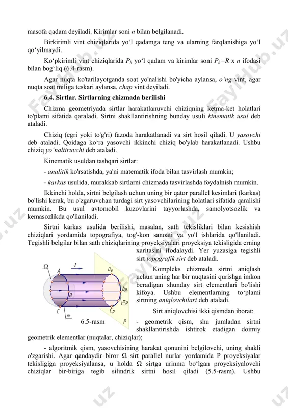 igiga perpendikulyar bo'lsa, u holda vint chizig‘ining gorizontal proyeksiyasi aylana, frontal proyeksiyasi esa sinusoidadan iborat bo‘ladi. silindrning bir yuzasida bir xil qadam bilan bir nechta vint chiziqlari bo'lishi mumkin. bunday holda, har bir chiziq kirim deb ataladi va o‘q bo'ylab qo'shni chiziqlar orasidagi 5.4-rasm masofa qadam deyiladi. kirimlar soni n bilan belgilanadi. birkirimli vint chiziqlarida yo‘l qadamga teng va ularning farqlanishiga yo‘l qo‘yilmaydi. ko‘pkirimli vint chiziqlarida ph yo‘l qadam va kirimlar soni ph=r x n ifodasi bilan bog‘liq (6.4-rasm). agar nuqta ko'tarilayotganda soat yo'nalishi bo'yicha aylansa, o‘ng vint, agar nuqta soat miliga teskari aylansa, chap vint deyiladi. 6.4. sirtlar. sirtlarning chizmada berilishi chizma geometriyada sirtlar harakatlanuvchi chiziqning ketma-ket holatlari to'plami sifatida qaraladi. sirtni shakllantirishning bunday usuli kinematik usul deb ataladi. chiziq (egri yoki to'g'ri) fazoda harakatlanadi va sirt hosil qiladi. u yasovchi deb ataladi. qoidaga ko‘ra yasovchi ikkinchi chiziq bo'ylab harakatlanadi. ushbu chiziq yo‘naltiruvchi deb ataladi. kinematik usuldan tashqari sirtlar: …