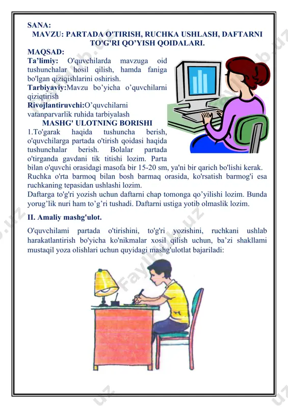 h, daftarni to'g'ri qo’yish qoidalari. maqsad: ta’limiy: o'quvchilarda mavzuga oid tushunchalar hosil qilish, hamda faniga bo'lgan qiziqishlarini oshirish. tarbiyaviy:mavzu bo’yicha o’quvchilarni qiziqtirish rivojlantiruvchi:o’quvchilarni vatanparvarlik ruhida tarbiyalash mashg' ulotning borishi 1.to'garak haqida tushuncha berish, o'quvchilarga partada o'tirish qoidasi haqida tushunchalar berish. bolalar partada o'tirganda gavdani tik titishi lozim. parta bilan o'quvchi orasidagi masofa bir 15-20 sm, ya'ni bir qarich bo'lishi kerak. ruchka o'rta barmoq bilan bosh barmaq orasida, ko'rsatish barmog'i esa ruchkaning tepasidan ushlashi lozim. daftarga to'g'ri yozish uchun daftarni chap tomonga qo’yilishi lozim. bunda yorug’lik nuri ham to’g’ri tushadi. daftarni ustiga yotib olmaslik lozim. ii. amaliy mashg'ulot. o'quvchilami partada o'tirishini, to'g'ri yozishini, ruchkani ushlab harakatlantirish bo'yicha ko'nikmalar xosil qilish uchun, ba’zi shakllami mustaqil yoza olishlari uchun quyidagi mashg'ulotlat bajariladi: shundan so'ng o'quvchilami bajargan ishlari baholanadi. mashg'ulot mustahkamlanib, o'quvchilarga mavzuga oid savollar beriladi. mashg’ulot yakunida faol qatnashgan o’quvchilarni rag’batlantirish sana: mavzu:birir xil masofada nuqtalar qo’yish, chamalash mashqlarini oshirish mashqlari mashg’ulotning maqsadi …