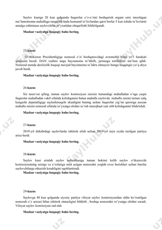 lganda siyosiy partiya viloyat saylov komissiyasidan oldin ko’rsatilgan nomzodi o’z arizasi bilan ishtirok etmasligini bildirib , boshqa nomzodni ro’yxatga olishni soradi. viloyat saylov komissiyasi rad etdi. mazkur vaziyatga huquqiy baho bering. 30-kazus mahalliy kengashlarda saylov komissiyasi siyosiy partiyalardan imzo to’plashni so’radi. mazkur vaziyatga huquqiy baho bering. 31-kazus siyosiy partiya tegishli saylov okrugida partiya a’zosi hisoblangan ikki vakilni ham shu okrugdan nomzod sifatida ro’yxatga kiritishni so’radi. mazkur vaziyatga huquqiy baho bering. 32-kazus siyosiy partiya rahbariyati saylovchilar bilan uchrashuv uchun yig’ilishlar rejasini saylov komissiyasi taqdim etdi. saylov komissiyasi rejada uchrashuvlar ko’p belgilanibdi, ularni qisqartirish lozim kerak, buncha uchrashuvlar o’tkazish mumkin emas deb ko’rsatma berdi. mazkur vaziyatga huquqiy baho bering. 33-kazus saylov kuni saylov uchastkasida nomzodning ishonchli vakili saylovchilarni yana bir bor o’zi vakil bo’lgan nomzodga ovoz berishga chaqirdi. mazkur vaziyatga huquqiy baho bering. 34-kazus jamoa birlashmasiga tegishli binoda saylov oldi tashqivoti uchun saylovchilar bilan uchrashuv o’tkazmoqchi bo’lgan nomzoddan xona ijarasi uchun pul …