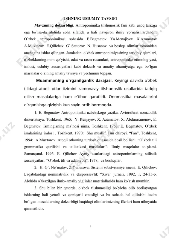 olari. “o`zbek tili va adabiyoti”, 1992, 5-6, 21-27-b. - ergash jumanbulbul o`g`li antroponimik boyligini aniqlash; - ergash jumanbulbul o`g`lining antroponimlaridan badiiy va uslubiy maqsadlarda foydalanish mahoratini ochish va uning dostonlarida kishi nomlari, laqablarning etimologik va ma`noviy xususiyatlarini tavsivlash ; - laqablarning nominativlik va ekspressevlik xususiyati hamda vazifalarni aniqlash; - ism tarkibidagi antropoendikatorlarni aniqlash va ularning uslubiy vazifasini belgilash. tadqiqot vazifasi antroponimika onomastika (nomshunoslik) ning bo`limi bo`lib, kishining ismi (aziz), ota ismi to`rayevich, to`rayevna), familiyasi (qayumov), taxallusi (navoiy, bobur). nisbasi (nasafiy, samarqandiy, buxoriy), laqab (muhammad uzun) lari antronimikada o`rganiladi. ism, ota ismi, familiya, taxallus, nisbaning asosidagi so`z, ularning ma`nosi, qaysi tillarga mansub so`z va qo`shimchadan tarkib topganligi, yasalishi, tovush tarkibini, shaxsning nima sababdan shu ism bilan atalish sababini o`rganish ishning tadqiqot vazifasi hisoblanadi. ishning tadqiqot obyekti. antroponimika odamlar ismini, ularning tarqalganligi, kelib chiqishi, jamiyatda amalda qo`llanishini, shuningdek, antroponimik tizimlar tuzilishi hamda rivojlanishini o`rganadi. atoqli ot turlari, taxallus, laqab, nisba va shaxsni …