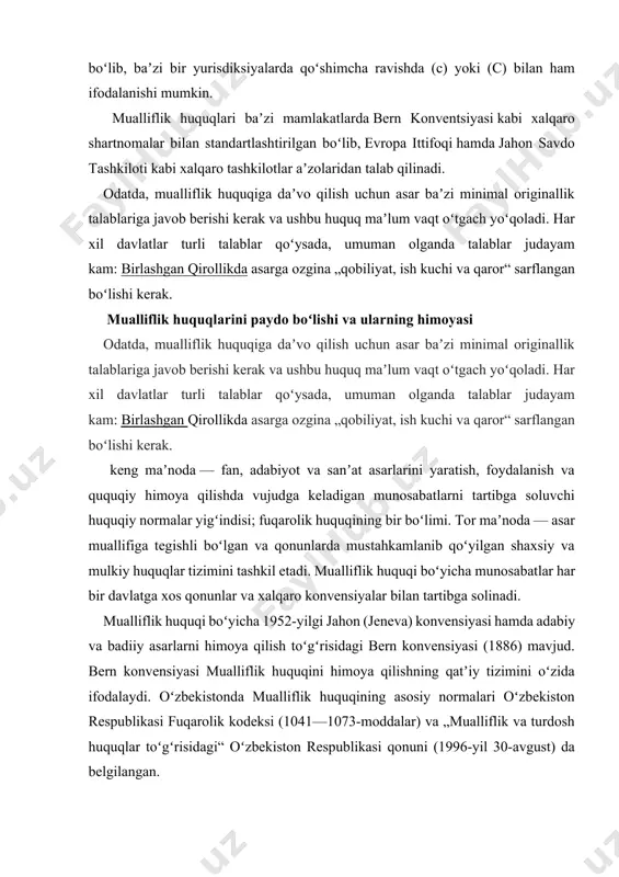 bern konvensiyasi (1886) mavjud. bern konvensiyasi mualliflik huquqini himoya qilishning qatʼiy tizimini oʻzida ifodalaydi. oʻzbekistonda mualliflik huquqining asosiy normalari oʻzbekiston respublikasi fuqarolik kodeksi (1041—1073-moddalar) va „mualliflik va turdosh huquqlar toʻgʻrisidagi“ oʻzbekiston respublikasi qonuni (1996-yil 30-avgust) da belgilangan. mualliflik huquqi ijodiy faoliyat natijasi boʻlmish fan, adabiyot va sanʼat asarlariga nisbatan, ularning maqsadi va qadrqimmati, shuningdek, ifodalash usuli (qoʻlyozma, tasvir, audiovideo yozuv, xaykal va h.k.)dan qati nazar, tatbiq etiladi. barcha turdagi kompyuterlar uchun dasturlar va maʼlumotlar bazalari ham mualliflik huquqi obʼyekti hisoblanadi. muallif oʻz asariga nisbatan quyidagi shaxsiy nomulkiy va mulkiy huquqlarga ega: muallif sifatida eʼtirof etilishi huquqi; asarni oʻz ismi, taxallusi yoki anonim tarzda eʼlon qilish huquqi; asar daxlsizligiga boʻlgan huquq; asardan har qanday shaklda va usulda foydalanish huquqi; asarni eʼlon qilish huquqi; asardan foydalanilganlik uchun haq olish huquqi; asarni tasarruf qilish huquqi. asardan muallif yoki uning merosxoʻri bilan mualliflik shartnomasi tuzish orqaligina foydalanish mumkin. chop etilgan begona asardan muallifning roziligisiz …