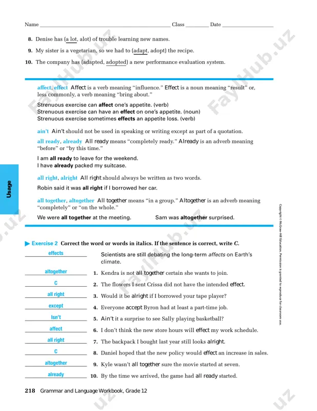 . p er m is si on is g ra n te d t o re p ro d uc e fo r cl as sr oo m u se . 8. denise has (a lot, alot) of trouble learning new names. 9. my sister is a vegetarian, so we had to (adapt, adopt) the recipe. 10. the company has (adapted, adopted) a new performance evaluation system. affect, effect affect is a verb meaning “influence.” effect is a noun meaning “result” or, less commonly, a verb meaning “bring about.” strenuous exercise can affect one’s appetite. (verb) strenuous exercise can have an effect on one’s appetite. (noun) strenuous exercise sometimes effects an appetite loss. (verb) ain’t ain’t should not be used in speaking or writing except as part of a quotation. all ready, already all ready means “completely ready.” already is an adverb meaning “before” or “by this time.” i am …