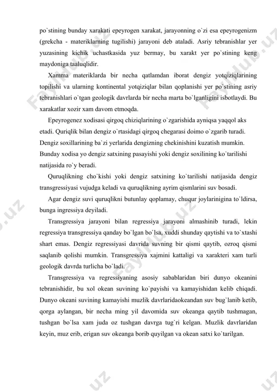 ti ba`zi joylarda asta-sekin ko`tarilib, boshqa joylarda esa asta-sekin cho`kib, ya`ni tebranib turadi. yer po`stining bunday xarakati epeyrogen xarakat, jarayonning o`zi esa epeyrogenizm (grekcha - materiklarning tugilishi) jarayoni deb ataladi. asriy tebranishlar yer yuzasining kichik uchastkasida yuz bermay, bu xarakt yer po`stining keng maydoniga taaluqlidir. xamma materiklarda bir necha qatlamdan iborat dengiz yotqiziqlarining topilishi va ularning kontinental yotqiziqlar bilan qoplanishi yer po`stining asriy tebranishlari o`tgan geologik davrlarda bir necha marta bo`lganligini isbotlaydi. bu xarakatlar xozir xam davom etmoqda. epeyrogenez xodisasi qirgoq chiziqlarining o`zgarishida ayniqsa yaqqol aks etadi. quriqlik bilan dengiz o`rtasidagi qirgoq chegarasi doimo o`zgarib turadi. dengiz soxillarining ba`zi yerlarida dengizning chekinishini kuzatish mumkin. bunday xodisa yo dengiz satxining pasayishi yoki dengiz soxilining ko`tarilishi natijasida ro`y beradi. quruqlikning cho`kishi yoki dengiz satxining ko`tarilishi natijasida dengiz transgressiyasi vujudga keladi va quruqlikning ayrim qismlarini suv bosadi. agar dengiz suvi quruqlikni butunlay qoplamay, chuqur joylarinigina to`ldirsa, bunga ingressiya deyiladi. transgressiya jarayoni bilan regressiya …