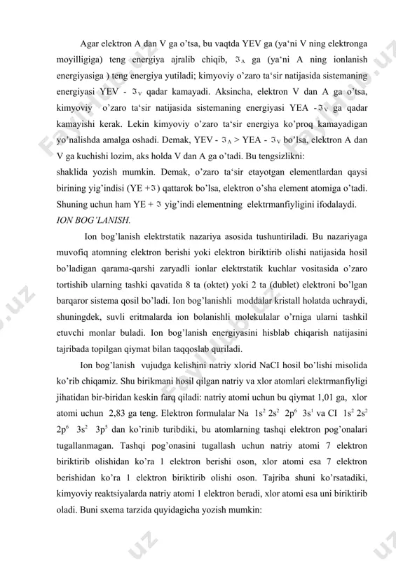 onlari orasida elektrstatik tortishish kuchlari vujudga keladi, natijada naci birikma hosil bo’ladi. ionlar orasida elektrstatik tortishuv tufayli vujudga keladigan kimyoviy bog’lanish elektrvalent yoki ionli bog’lanish deyiladi. ionlarning bir-biriga tortilish yo’li bilan hosil bo’lgan birikmalar ionli birikmalar deyiladi. ionli birikmalarning elektrmanfiyligi jihatidan bir-biridan keskin farq qiladigan atomlar, masalan i va ii guruxlar bosh guruhchalaridagi elementlarning atomlari bilan vi va vii guruhlarning bosh guruhchalaridagi elementlarning atomlari hosil qiladi. ionli birikmalar nisbatan ko’p emas. natriy xlorid naci molekulalari faqat bug’ holatdagina mavjud bo’ladi. ionli birikmalar qattik (kristall) xolatda ma‘lum qonuniyat bilan joylashgan musbat va manfiy ionlardan tarkib topadi. bu holda molekulalar bo’lmaydi. kovalent bog’lanish kimyoviy boglanishning ancha umumiy turidir. bog’lanish nazariyasi ionli bog’lanishning kovalent bog’lanishdan vujudga kelishini umumiy elektron juftning haddan tashqari bir tomonlama qutblanishi bilan tushuntiradi, unda umumiy elektronlar jufti birikayotgan atomlardan bittasining ihtiyoriga o’tadi. masalan: . . . . . . . . . na + .ci : = na : …