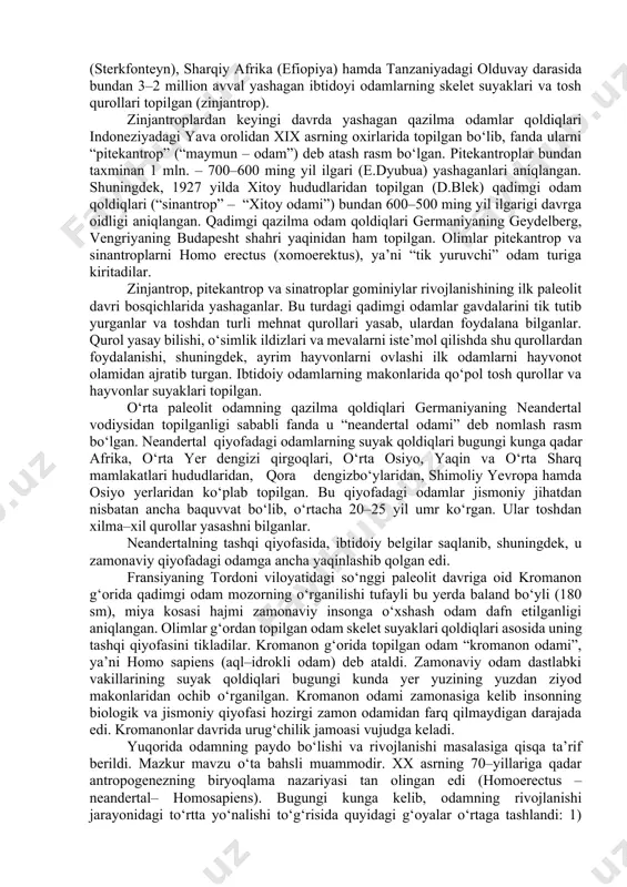 takomillashib borganligi haqidagi xulosalar ustunlik qiladi. fanda odamning paydo bo‘lishi va rivojlanish jarayoni antropogenez (yunoncha “antropos” – odam, “genezis” – kelib chiqish, rivojlanish) deb ataladi. ilmiy adabiyotlarda antropogenez jarayoni quyidagi bosqichlarga bo‘lib o‘rganiladi: 1. odamning ibtidoiy ajdodlari. 2. eng qadimgi odamlar. 3. hozirgi qiyofadagi qadimgi odamlar. odamning hayvonot dunyosidagi ajdodlar bilan bogliqligi haqidagi g‘oya xviii asrlarning o‘rtalarida k.linney, keyin xix asrning birinchi yarmida t.geksli tomonidan olg‘a surilgan. ch.darvin (1871) odamsimon maymunlar odam ajdodlari ekanligini ta’kidlab, insonning hayvonot dunyosida ajralib chiqishidagi asosiy omillar – tabiiy saralanish va jinsiy tanlanishdir deb, antropogenezga doir diniy qarashlarga zarba berishga harakat qilgan. yevropa tabiatshunoslari bu jarayonda mehnatning roli yuksak bo‘lganligi ta’kidladilar. ammo, zamonaviy tarix fanida odamning to‘g‘ridan–to‘g‘ri odamsimon maymundan kelib chiqishi haqida nazariya rad etildi. bunda ibtidoiy odamning mehnat faoliyati asosida jismoniy va aqliy o‘zgarishiga urg‘u berilgan edi. antropologiya fanida ilk, qazilma va zamonaviy odamlar oilasi “hominidae” – “gominiylar” deb ataladi. olimlar ibtidoiy odamlarni avstralopitek, …