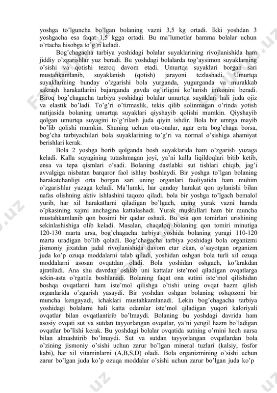 olaning hayotida ro’y berayotgan o’zgarishlar uning jismoniy tomondan rivojlanishini mustahkamlaydi. bog’chagacha tarbiya yoshi davrida bolalar jismoniy tomondan tez rivojlana boshlaydilar. bola yoshidan oshgach, uning tashqi qiyofasi ham anchagina o’zgaradi. bu o’zgarish turli a’zolarning nisbati boshqacha bo’lib qolganligida ko’rinadi. bir yoshdan oshgan bolaning bosh suyaklari ilgarigidek tez o’smaydi. boshining o’sishi biroz sekinlashib, uning evaziga qo’l va oyoqlari tez o’sa boshlaydi. agar tug’ilgandan bir yoshga to’lguncha bo’lgan bolaning bo’yi 25 sm o’ssa, 1 yoshdan 2 yoshga to’lguncha bolaning bo’yi 10 smga o’sadi 2 yoshdan 3 yoshgacha esa, bolaning bo’yi faqat 6-7 smga o’sadi. bog’chagacha bo’lgan davrda bolaning vazni ham ana shu tariqa rivojlanadi. agar tug’ilgandan 1 yoshga to’lguncha bo’lgan bolaning vazni 3,5 kg ortadi. ikki yoshdan 3 yoshgacha esa faqat 1,5 kgga ortadi. bu ma’lumotlar hamma bolalar uchun o’rtacha hisobga to’g’ri keladi. bog’chagacha tarbiya yoshidagi bolalar suyaklarining rivojlanishida ham jiddiy o’zgarishlar yuz beradi. bu yoshdagi bolalarda tog’aysimon suyaklarning o’sishi va qotishi tezroq …