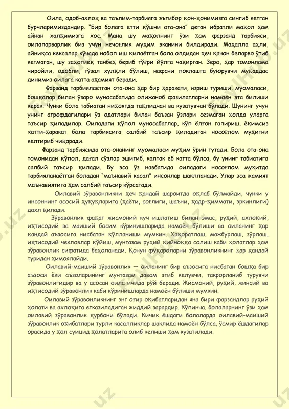 р руҳий ҳолати ва ахлоқига етказиладиган жиддий зарардир. кўпинча, болаларнинг ўзи ҳам оилавий зўравонлик қурбони бўлади. кичик ёшдаги болаларда оилавий-маиший зўравонлик оқибатлари турли касалликлар шаклида намоён бўлса, ўсмир ёшдагилар орасида у ҳол суицид ҳолатларига олиб келиши ҳам кузатилади. ота-оналарга эслатма!!! болага жисмоний жазо қўллашдан олдин тўхтанг!!! яхшилаб ўйлаб кўринг!!! жисмоний жазолаш оқибатлари: 1. болага зўравонлик қандай бўлиши ҳақида “тушунча берган бўласиз”. 2.зўравонликни амалга оширувчи ота-оналар ҳар бир болага керак бўлган ишончни сўзсиз бузадилар – болани уни ардоқлашларига ишонтиришга уринишади. 2. уларнинг жазолашлари қуйидаги ёлғонларни ўз ичига олади: гўёки улар тарбиявий жараёнларни ҳал қилишади ва аслида шундай қилиб ота-оналар ўз ғазабларини боладан олишади. аксарият ҳолатларда катталар болани ўзлари болаликларида калтаклаганликлари учун уришади. 3. жисмоний жазолар болани мутлоқ тарбияга зид далилларни қабул қилишга ўргатади: “мен сени ўз манфаатинг учун ураман." боланинг мияси бу маълумотни сақлаб қолади. 4. улар ғазаб ва қасос олиш истагини келтириб чиқаради, бу истак онгда сақланади ва фақат кейинроқ …
