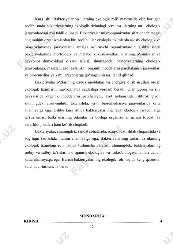 hda va sog‘liqni saqlashda muhim ahamiyatga ega. bakteriyalarning turlari va ularning ekologik tizimdagi roli haqida tushuncha yaratish, shuningdek, bakteriyalarning ijobiy va salbiy ta’sirlarini o‘rganish ekologiya va mikrobiologiya fanlari uchun katta ahamiyatga ega. bu ish bakteriyalarning ekologik roli haqida keng qamrovli va chuqur tushuncha beradi. mundarija: kirish................................................................................................................. 4 i-bob. bakteriyalarning umumiy xususiyatlari va turlari 1.1. bakteriyalarning morfologik va strukturaviy xususiyatlari………………… 6 1.2. bakteriyalarning metabolik xususiyatlari…………………………………… 13 1.3. bakteriyalarning turlari va tasnifi…………………………………………… 17 ii-bob. bakteriyalarning ekologik roli 2.1. azot aylanishidagi bakteriyalarning roli…………………………………….. 23 2.2. organik moddalarni parchalanishidagi bakteriyalarning roli……………….. 26 2.3. bakteriyalarning boshqa ekologik jarayonlardagi roli………………………. 29 xulosa……………………………………………………………………….. 33 foydalanilgan adabiyotlar............................................................. 35 kirish mavzuning dolzarbligi. bakteriyalar yer yuzidagi eng qadimiy va eng ko‘p tarqalgan mikroorganizmlar hisoblanadi. ular ekologik tizimlarda o‘ziga xos o‘rin tutadi va tabiiy jarayonlarda beqiyos rol o‘ynaydi. bakteriyalar tuproq, suv, havoda va boshqa ko‘plab muhitlarda mavjud bo‘lib, ular o‘zgaruvchan ekologik sharoitlarga tezda moslashish qobiliyatiga ega. ularning ekologik roli nafaqat tabiiy …