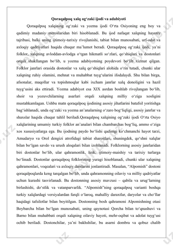 aroitlari, shuningdek, qo‘shni xalqlar bilan bo‘lgan savdo va urush aloqalari bilan izohlanadi. folklorning asosiy janrlaridan biri dostonlar bo‘lib, ular qahramonlik, lirik, ijtimoiy-maishiy va tarixiy turlarga bo‘linadi. dostonlar qoraqalpoq folklorining yuragi hisoblanadi, chunki ular xalqning qahramonlari, voqealari va axloqiy darslarini jonlantiradi. masalan, “alpomish” dostoni qoraqalpoqlarda keng tarqalgan bo‘lib, unda qahramonning oilaviy va milliy qadriyatlar uchun kurashi tasvirlanadi. bu dostonning asosiy mavzusi – qabila va urug‘larning birlashishi, do‘stlik va vatanparvarlik. “alpomish”ning qoraqalpoq varianti boshqa turkiy xalqlardagi versiyalardan farqli o‘laroq, mahalliy daraxtlar, daryolar va cho‘llar haqidagi tafsilotlar bilan boyitilgan. dostonning bosh qahramoni alpomishning otasi boybarcha bilan bo‘lgan munosabati, uning qaynotasi qorcha bilan to‘qnashuvi va barno bilan muhabbati orqali xalqning oilaviy hayoti, mehr-oqibat va adolat tuyg‘usi ochib beriladi. dostonchilar, ya’ni bakhshilar, bu asarni dombra va qobuz chalib aytganlar, bu esa voqeani yanada ta’sirli qilgan. “alpomish”ning uzunligi minglab misralarga yetadi va u ko‘pincha to‘y va bayramlarda ijro etilgan, bu orqali xalqning ruhiy birligi mustahkamlangan.boshqa mashhur …