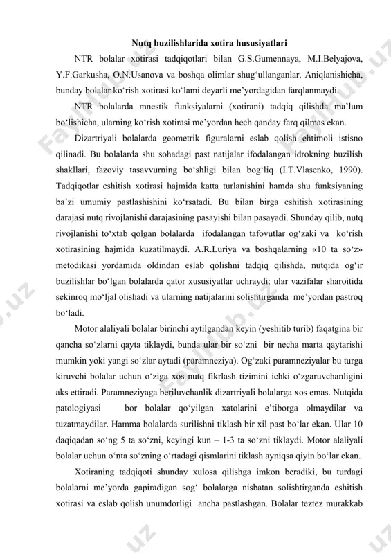 fasida bir xilda quyi (past) bo‘lib chiqadi. masalan: ular 10 daqiqadan keyin beshta so‘zni, keyingi kunda bir – uchta so‘zni qayta tiklaydi. motor alaliyali bolalar uchun o‘nta so‘z o‘rtasidagi so‘zlarni qayta tiklash, ayniqsa, murakkabdir. xotira buzilishining tuzilishi dominantlik turiga bog‘liq. xotira ko‘lami buzilishi bosh miyaning chap yarim pallasi disfunksiyasi bilan, berilayotgan material tartibini qayta tiklashdagi qiyinchiliklar esa o‘ng yarim palla disfunksiyasi bilan bog‘liq. bolalar ko‘pincha murakkab ko‘rsatmalarni unutadi, ba’zi belgilarini tushirib qoldiradi va harakatlar ketma – ketligini almashtiradi. shunday qilib, mazkur toifadagi bolalarda quyidagi xotira xususiyatlari kuzatiladi: · ko‘rish xotirasi ko‘lami deyarli me’yorga to‘g‘ri keladi, geometrik figuralarning esda qolishi bundan mustasno; · eshitish xotirasi vazifaning umumiy pasayishi; · kechiktirilgan qayta tiklashning quyi darajasi; · mazmunli, mantiqiy eslab qolishning nisbatan saqlanishi. ammo, bu turdagi bolalarda bor qiyinchiliklarga qaramasdan fikrlash, mantiqiy eslab qolish imkoniyatlari nisbatan saqlangan bo‘lib qoladi. xotirani o‘rganish uslubiyati tezkor xotira. uslubiyat qisqa muddatli xotira rivojlanishi darajasini o‘rganish uchun mo‘ljallangan. …