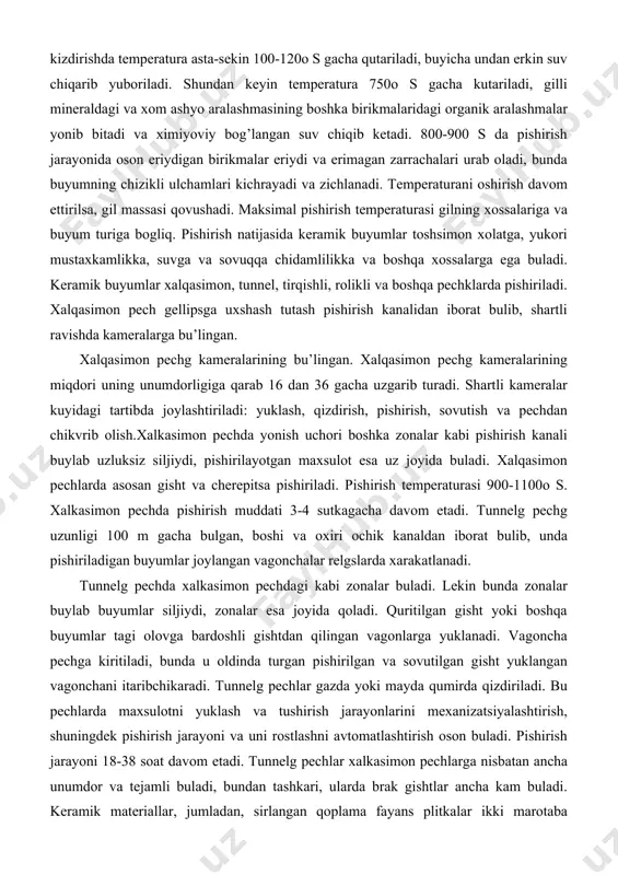 temperaturasi gilning xossalariga va buyum turiga bogliq. pishirish natijasida keramik buyumlar toshsimon xolatga, yukori mustaxkamlikka, suvga va sovuqqa chidamlilikka va boshqa xossalarga ega buladi. keramik buyumlar xalqasimon, tunnel, tirqishli, rolikli va boshqa pechklarda pishiriladi. xalqasimon pech gellipsga uxshash tutash pishirish kanalidan iborat bulib, shartli ravishda kameralarga bu’lingan. xalqasimon pechg kameralarining bu’lingan. xalqasimon pechg kameralarining miqdori uning unumdorligiga qarab 16 dan 36 gacha uzgarib turadi. shartli kameralar kuyidagi tartibda joylashtiriladi: yuklash, qizdirish, pishirish, sovutish va pechdan chikvrib olish.xalkasimon pechda yonish uchori boshka zonalar kabi pishirish kanali buylab uzluksiz siljiydi, pishirilayotgan maxsulot esa uz joyida buladi. xalqasimon pechlarda asosan gisht va cherepitsa pishiriladi. pishirish temperaturasi 900-1100o s. xalkasimon pechda pishirish muddati 3-4 sutkagacha davom etadi. tunnelg pechg uzunligi 100 m gacha bulgan, boshi va oxiri ochik kanaldan iborat bulib, unda pishiriladigan buyumlar joylangan vagonchalar relgslarda xarakatlanadi. tunnelg pechda xalkasimon pechdagi kabi zonalar buladi. lekin bunda zonalar buylab buyumlar siljiydi, zonalar esa joyida …
