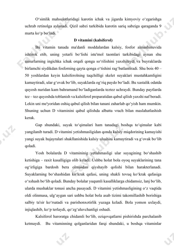 shundaki, u boshqa vitaminlar ko‘p bo‘ladigan o‘simlik mahsulotlari, sabzavotlar va mevalarda juda kam uchraydi. asosiy manbai baliq yog‘i, o‘simlik moylari, sariyog‘, tuxum sarig‘i hamda dengizdan olinadigan ozuqa mahsulotlari hisoblanadi. lekin ushbu mahsulotlar bilan bu vitaminni salomatlik uchun yetarli darajada qabul qilish qiyin. eng yaxshisi, ta'kidlaganimizdek quyosh nuridan foydalanib vujudda uning tegishli miqdorda sintezlanishiga erishish kerak. shuni ham esdan chiqarmaslik kerakki, quyoshda uzoq muddatli badanni qoraytirish kalsiferol hosil bo‘lishini kamaytirib yuboradi va tanada unga nisbatan taqchillik paydo bo‘ladi. badanni uqalash kalsiferol hosil bo‘lishini yengillashtiradi. d vitamini teri ajralmasi tarkibida bo‘lganligi uchun tanani me'yoridan ortiq darajada sovunlab yuvish uni kamaytirib yuboradi. albatta bu o‘rinda teri gigienasi shartlarini buzmaslik kerak. d vitamini nuqtai nazaridan quyosh nuriga “to‘ymaslik” havosi tutun va chang bilan ifloslangan katta shaharlarda ayniqsa ko‘p uchraydi. lekin bolalarning, ba'zan katta yoshdagi kishilarning ham quyoshga toblanishi lozim bo‘lib qolsa, ushbu muolajani ertalab soat 1000 gacha va kunning ikkinchi yarmida 1700 dan keyin …