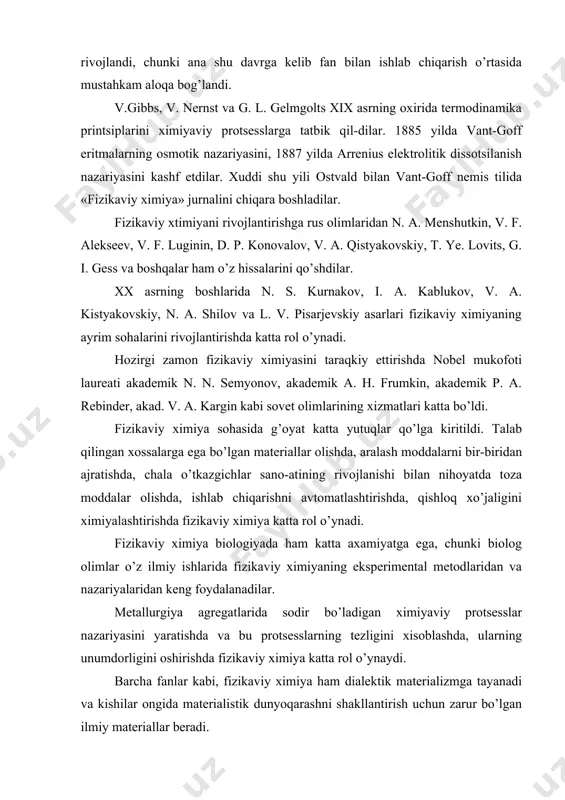 shda katta rol o’ynadi. hozirgi zamon fizikaviy ximiyasini taraqkiy ettirishda nobel mukofoti laureati akademik n. n. semyonov, akademik a. h. frumkin, akademik p. a. rebinder, akad. v. a. kargin kabi sovet olimlarining xizmatlari katta bo’ldi. fizikaviy ximiya sohasida g’oyat katta yutuqlar qo’lga kiritildi. talab qilingan xossalarga ega bo’lgan materiallar olishda, aralash moddalarni bir-biridan ajratishda, chala o’tkazgichlar sano-atining rivojlanishi bilan nihoyatda toza moddalar olishda, ishlab chiqarishni avtomatlashtirishda, qishloq xo’jaligini ximiyalashtirishda fizikaviy ximiya katta rol o’ynadi. fizikaviy ximiya biologiyada ham katta axamiyatga ega, chunki biolog olimlar o’z ilmiy ishlarida fizikaviy ximiyaning eksperimental metodlaridan va nazariyalaridan keng foydalanadilar. metallurgiya agregatlarida sodir bo’ladigan ximiyaviy protsesslar nazariyasini yaratishda va bu protsesslarning tezligini xisoblashda, ularning unumdorligini oshirishda fizikaviy ximiya katta rol o’ynaydi. barcha fanlar kabi, fizikaviy ximiya ham dialektik materializmga tayanadi va kishilar ongida materialistik dunyoqarashni shakllantirish uchun zarur bo’lgan ilmiy materiallar beradi. fizikaviy ximiyaning quyidagi asosiy bo’limlari: 1) moddalarning tuzilishi hakidagi ta‘limot, 2) gaz, suyuqlik …