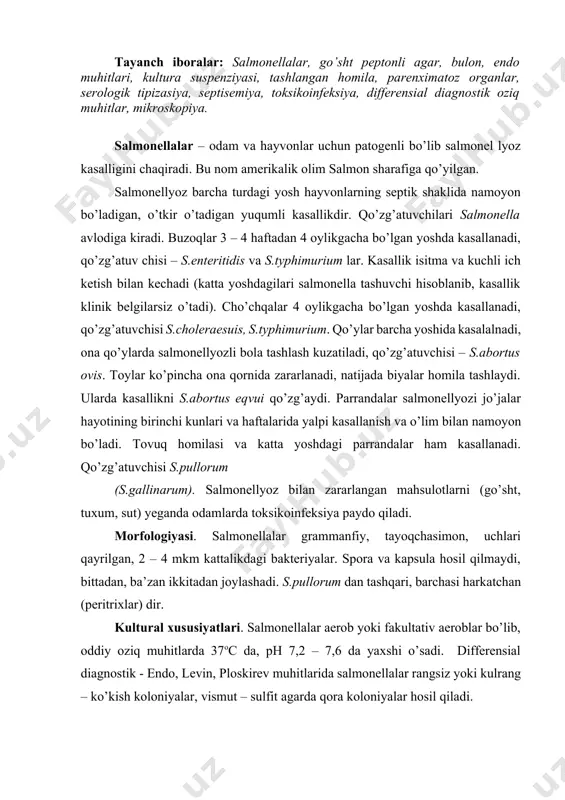 salmonellalar aerob yoki fakultativ aeroblar bo’lib, oddiy oziq muhitlarda 37oc da, ph 7,2 – 7,6 da yaxshi o’sadi. differensial diagnostik - endo, levin, ploskirev muhitlarida salmonellalar rangsiz yoki kulrang – ko’kish koloniyalar, vismut – sulfit agarda qora koloniyalar hosil qiladi. biokimyoviy xususiyatlari. salmonellalar glyukoza, mannitni, maltozani parchalab kislota va gaz hosil qiladi, laktoza, saharozani parchalamaydi, jelatinani eritmaydi, indol hosil qilmaydi, ko’pchiligi vodorod sulfid hosil qiladi. metilrot bilan musbat, foges – proskauera bilan manfiy natija beradi. chidamliligi. salmonellalar 60oc da 1 soatda , 100oc da shu onda o’ladi. tuzlangan, dudlangan mahsulotlarda qaynatilgan go’shtda (2 – 2,5 soat qaynatish kerak) bir necha oy saqlanadi. to’g’ri tushgan quyosh nurlari ta’sirida bir necha daqiqada o’ladi. tashqi muhitda, tuproqda 20 dan 120 kungacha, hayvon o’ligida 100 kungacha saqlanadi. dezinfeksiyalovchi moddalar ularni o’ldiradi.antibiotiklar, nitrofuran, sulfanilamid preparatlariga sezuvchan. patogenligi. tabiiy sharoitlarda salmonellalar buzoq, qo’zi, cho’chqa bolalarini zararlaydi. laboratoriya hayvonlaridan oq sichqonlar ko’proq moyildir. patogenezi. hazm kanali orqali, …