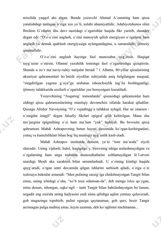 shrapovning butun hayoti davomida ko`rgan-kechirganlari, yutuq va kamchiliklari bilan bog`liq mantiqiy uyg`unlik kasb etadi. mahdi ashrapov institutda dotsent, ya`ni “tom ma`noda” ziyoli shaxsdir. uning vijdonli, halol, haqiqatgo`y, birovning ishiga aralashmaydigan va o`zgalarning ham unga nisbatan munosabatlarini xohlamaydigan fe`l-atvori asardagi shodi aka xarakteri bilan umumlashadi. u o`zining kimligi haqida qayg`uradi, o`tgan umri davomida qilgan ishlarini sarhisob qiladi, o`ziga o`zi xulosayu hukmlar axtaradi: “men pulining sassig`iga chidolmayotgan tangir bilan emas, uning ichidagi o`sha, “xo`b toza odamsan-da”, deb menga ixlos qo`ygan, nima desam, ishongan, oqko`ngil – tanti tangir bilan bahslashayotgan bo`laman, negadir eng oxirida uning hadyasini endi nima qilishga aqlim yetmay qolaveradi, goh magazinga topshirib, pulini egasiga qaytaraman, goh qarz, hozir tangir arzimagan pulga muhtoj emas, keyin uzaman, deb ko`nglimni tinchitaman... men toza qoldimmi? ” 2 qissa qahramonlari haqida, albatta, kitobxon o`z hukmini beradi. mahdi ashrapov qanday odam? tangir qurbonov-chi? haqberdi-chi? bunday savollar tizilib kelaveradi. xo`sh, asosiy maqsad nima? hayotda mana shunday odamlar …