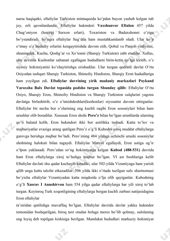 omini v asrning ikkinchi yarmida podshohlik qilgan vaxshunvor eftalon nomi bilan bog’laydi. biroq nima bo’lganda ham shu narsa haqiqatki, eftaliylar turkiston mintaqasida ko’pdan buyon yashab kelgan tub joy, erli qavmlardandir. eftaliylar hukmdori vaxshunvor eftalon 457 yilda chag’oniyon (hozirgi surxon erlari), toxariston va badaxshonni o’ziga bo’ysundiradi. so’ngra eftaliylar sug’dda ham mustahkamlanib oladi. ular ko’p o’tmay o’z hududiy erlarini kengaytirishda davom etib, qobul va panjob vodiysini, shuningdek, kuchu, qoshg’ar va xo’tonni (sharqiy turkiston) zabt etadilar. xullas, ular avvalda kushonlar saltanati egallagan hududlarni birin-ketin qo’lga kiritib, o’z siyosiy hokimiyatini ko’chaytirishga erishadilar. ular tuzgan qudratli davlat o’rta osiyodan tashqari sharqiy turkiston, shimoliy hindiston, sharqiy eron hududlariga ham yoyilgan edi. eftaliylar davrining yirik madaniy markazlari poykand varaxsha balx davlat tepasida podsho turgan shunday qilib: eftaliylar o’rta osiyo, sharqiy eron, shimoliy hindiston va sharqiy turkiston xalqlarini yagona davlatga birlashtirib, o’z o’tmishdoshlari(kushonlar) siyosatini davom ettirganlar. eftaliylar bir necha bor o’zlarining eng kuchli raqibi eron sosoniylari bilan ham …