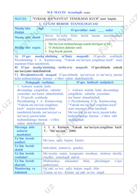 umot almashiniladi. 2 prezidentning i. a. karimovning “yuksak ma’naviyat yengilmas kuch” asari mazmuni bilan tanishadi. ma’naviyat va ma’naviy jasorat kabu tushunchalarga hurmat – e’tibor ruhi shakillanadi. mavzuga doir axborot manbalari 1. i. a. karimov. yuksak ma’naviyat-yengilmas kuch. t.: “ma’naviyat”, 2008. ta`lim berish usullari ma`ruza, aqliy hujum, klaster. ta`lim berish shakli individual, jamoaviy, guruhiy. ta`lim berish vositalari ma`ruzalar matni, kompyuter texnikasi, elektron darslik, slaydlar, xranologik jadval. ta`lim berish sharoiti multimediya uskunalari bilan jihozlangan o’quv auditoriyasi monitoring va baholash og`zaki so`rov: aqliy hujum orqali, blits yozma so`rov: klaster og’zaki so’rov orqali mashg’ulotning texnologik xaritasi ish bosqichlari va vaqti faoliyat mazmuni ta’lim beruvchi ta’lim oluvchilar 1-bosqich. tayyorgarlik bosqichi mavzuga kirish (10 daqiqa) · mashg’ulot mavzusini aytadi, maqsad va kutilayotgan natijalarni yetkazadi. mashg’ulot rejasi bilan tanishtiradi. · mavzu bo’yicha asosiy tushunchalarni; mustaqil ishlash uchun adabiyotlar ro’yxatini aytadi. o’quv mashg’ulotida o’quv ishlarini baholash mezonlari bilan tanishtiradi. tinglaydilar va mavzu nomini daftarlariga yozib oladilar aniqlashtiradilar savollar …