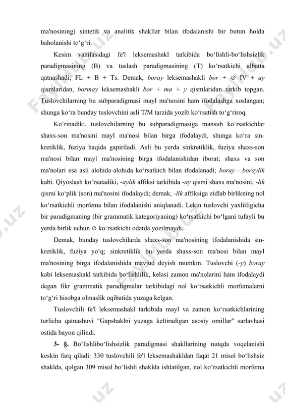 adigmalar tarkibidagi nol ko‘rsatkichli morfemalarni to‘g‘ri hisobga olmaslik oqibatida yuzaga kelgan. тuslovchili fe'l leksemashakl tarkibida mayl va zamon ko‘rsatkichlarining turlicha qatnashuvi "gapshaklni yuzaga keltiradigan asosiy omillar" sarlavhasi ostida bayon qilindi. 3- §. bo‘lishli­bo‘lishsizlik paradigmasi shakllarining nutqda voqelanishi keskin farq qiladi: 330 tuslovchili fe'l leksemashakldan faqat 21 misol bo‘lishsiz shaklda, qolgan 309 misol bo‘lishli shaklda ishlatilgan, nol ko‘rsatkichli morfema bilan ifodalangan. bir misolda qat'iy bo‘lishlilik -ma affiksini leksemashakl tarkibida ikki marta ishlatish bilan ifodalangan: bormasam bo‘lmaydi ( (albatta borishim kerak( kabi. mayl turlari ham nutqda juda oz voqelanadi. kuzatilgan fe'l leksema-shakllar orasida 26 misol buyruq-istak mayli shaklida (asosan ii shaxs, qisman i shaxs, juda oz iii shaxs shaklida), -sa istak mayli ikki misolda, -moq-chi maqsad mayli ham ikki misolda ishlatilgan (-sa affiksining shart mayli yasovchisi bo‘lib kelishi "qo‘shma gapshakl" bahsida tasvirlanadi). qolgan 300 misol zamon paradigmasining turli shakllarida voqelangan: 230dan ortiq misol o‘tgan zamon shakllarida, 50dan ortiq misol -a(-y affiksi bilan …