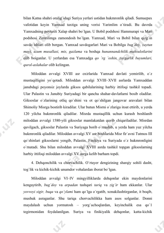 adi. shu bilan miloddan avvalgi xviii asrda tashkil topgan giksoslarning harbiy ittifoqi miloddan avvalgi xv asrga kelib barham topdi. 4. dehqonchilik va chorvachilik. o`rtayer dengizining sharqiy sohili dasht, tog`lik va kichik-kichik unumdor vohalardan iborat bo`lgan. miloddan avvalgi vi–iv mingyilliklarda dehqonlar ekin maydonlarini kengaytirib, bug`doy va arpadan tashqari tariq va zig`ir ham ekkanlar. ular yovvoyi sigir, buqa va qo`ylami ham qo`lga o`rgatib, xonakilashtirganlar, it boqib, mushuk asraganlar. shu tariqa chorvachilikka ham asos solganlar. donni maydalash uchun yormatosh – yorg`uchoqlardan, keyinchalik esa qo`1 tegirmonidan foydalanilgan. suriya va finikiyalik dehqonlar, katta-kichik maydonlarga zaytun daraxti, tok, olma, nok, anjir har xil ko`katlar ekib, bog`dorchilikka va sabzavotchilikka ham katta e`tibor berganlar. bog`bonlar mevali bog`lar va tokzorlar yaratish uchun tog` yonbag`irlaridagi qiyaliklardan foydalanganlar. ular zig`ir va uzumdan mo`l hosil yetishtirganlar. misr yozuvlarining birida o`lkadagi boyliklar shunday ta`riflanadi: «bog`lar mevalar bilan to`lib-toshib yotibdi. vino ezgichdan suv kabi oqadi. terassalarda to`kilib yotgan donlar shunday mo`l-ko`lki, hatto qumdan ham …