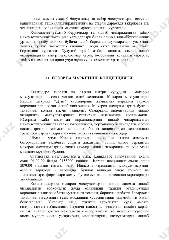 айер махсулотларни сотувчи каналларнинг ташкиллаштирлиганлиги ва етарли даражада тажрибага эга эканлигидан, лойиханинг максадга мувофиклигини курсатади. хом-ашени етказиб берувчилар ва ишлаб чикариладиган тайер махсулотларнинг потенциал харидорлари билан лойиха ташаббускорининг уртасида, ушбу лойиха буйича олиб борилган музокаралар, уларнинг лойиха буйича хамкорлик килишга жуда катта кизикиши ва истаги борлигини курсатди. худудий кулай жойлашганлиги, хамда ишлаб чикариладиган тайер махсулотлар харид бозорининг кенглиги сабабли, лойихани амалга ошириш учун жуда яхши имконият яратилади. 11. бозор ва маркетинг концепцияси. кашкадаре вилояти ва карши шахри худудига макарон махсулотлари, асосан четдан олиб келинади. макарон махсулотлари карши шахрида “дуне” хиссадорлик жамиятига карашли тарком корхоналарда асосан ишлаб чикарилади. макарон махсулотларига булган талабнинг колган кисми тошкент, самарканд вилоятларида ишлаб чикарилган махсулотларнинг келтириш натижасида копланмокда. юкорида кайд килинган корхоналарнинг ишлаб чикарилаетган махсулотларининг таннархи юкорилигига, корхоналар балансидаги асосий воситаларининг киймати катталиги, бошка вилоятлардан келтиришда транспорт харажатлари махсулот нархига кушилиши сабабдир. шунинг учун карши шахрида ички ва ташки истеъмол бозорларининг талабига, сифати жихатидан тулик жавоб …