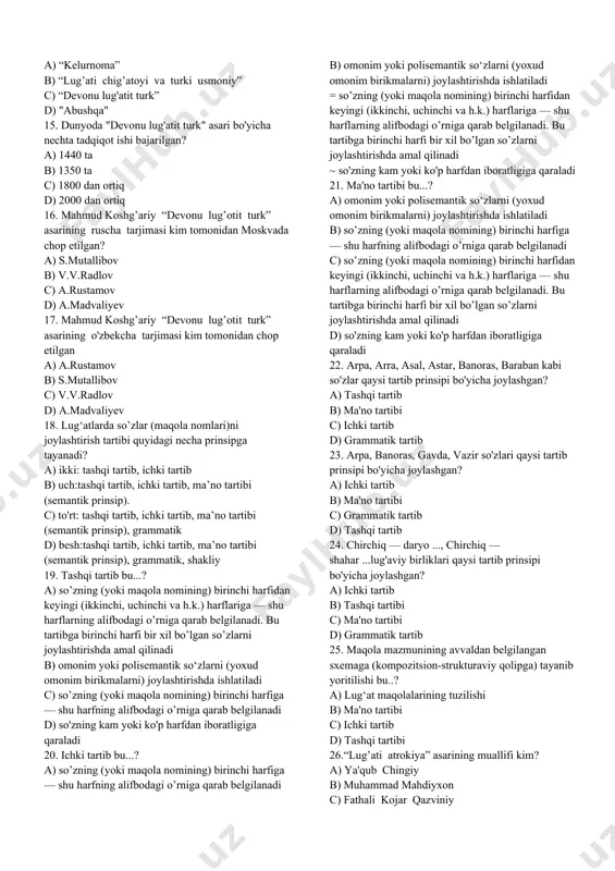 ipchoqlar tili materiallariga asoslanib yozilgan 8. kim "abushqa" lug'atiga «allug’atun navoiyya val istishhodotul chig’atoiyya» (navoiy so’zlari va chig’a-toycha daliliy misollar) deb nom qo’yadi? a) arminiy (german) vamberi b) pave de kurtey c) v. v. velyaminov-zernov d) v. v. radlov 9. qanday lug’atlarning asosiy maqsadi til birligi hisoblangan so’zning ma’nolarini, turli lisoniy xususiyatlarini ochib berishdan iborat? a) ensiklopedik b) lingvistik (filologik) c) tarjima d) chappa 10. “muqaddimat ul-adab”(adab ilmiga muqaddima) asari kimga bag'ishlangan? a) otsiz xorazmshohga b) alouddavlaga c) amir temurga d) anushteginga 11. 1405 yilda toli imoni hiraviy tomonidan tuzilgan lug'atni belgilang? a) “kelurnoma” b) “badoe ul-lug’at” c) “lug’ati chig’atoyi va turki usmoniy” d) "abushqa" 12. "abushqa" so'zining ma'nosi nima? a) yosh, navnihol b) til c) qari, mo'ysafid d) ofiyat, sog'lomlik 13. “kelurnoma” asarining muallifini belgilang? a) muhammad yoqub chingiy b) shayx sulaymon buxoriy c) muhammad mahdiyxon d) toli imoni hiraviy 14. qaysi lug'at tuzilishida oz harfli so’zlar oldin, ko’p …