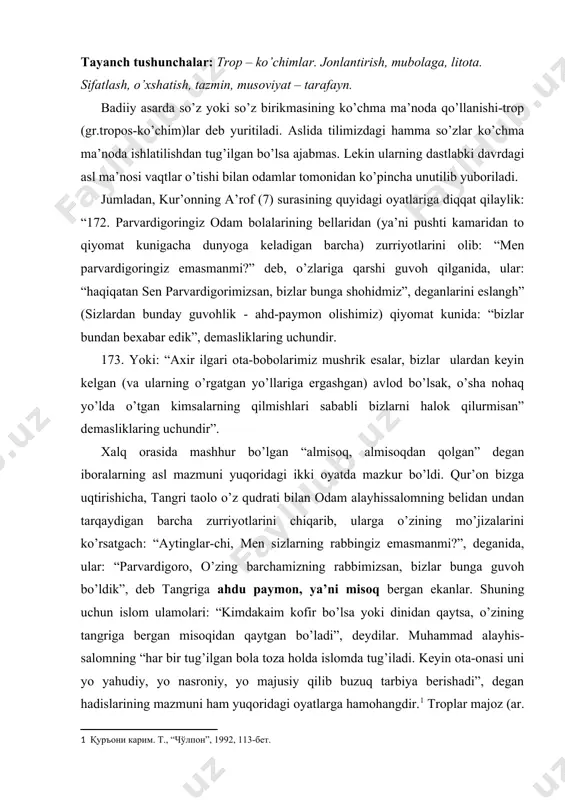 tgan bo’ladi”, deydilar. muhammad alayhis-salomning “har bir tug’ilgan bola toza holda islomda tug’iladi. keyin ota-onasi uni yo yahudiy, yo nasroniy, yo majusiy qilib buzuq tarbiya berishadi”, degan hadislarining mazmuni ham yuqoridagi oyatlarga hamohangdir. troplar majoz (ar. so’z yoki iboraning ko’chma ma’noda ishlatilishi va shunday ma’noda ishlatilgan so’z, ibora) lar, tashbeh (ar. o’xshatish; majoz)lar, ko’chim (trop, oborot ma’nosini beradi)lar deb ham ataladi. ko’chimlar adabiyotga jilo, joziba, ta’sirdorlik, bo’yoqdorlik kabi ko’plab rangbarang fazilatlarni ato etadi. quyosh tomchida akslanganidek, san’atkorning badiiyati qudrati – alohida olingan birgina tropda o’zini namoyon eta oladi. behisob majozlardan bir nechtasini o’rganishning o’ziyoq sizni mustaqil izlanishga, qolganlarini izlab, topib, talqin qilishga chorlaydi, degan saboqqa tayanib ishni boshlaymiz. badiiy tasviriy vositalarning hammasi ham ikki vazifani o’taydi: 1. badiiy asarda ifodalangan g’oyani, shu g’oyani tashuvchi obrazlarni hayotiyroq va ta’sirchanroq ifoda qiladi. bu mazmuniy vazifa. 2. misralar, baytlar, bandlarning (demakki, badiiy asarning) lafziy musiqiyligini, jilosini, jozibadorligini ta’minlashga xizmat qiladi. bu shakliy vazifa. …