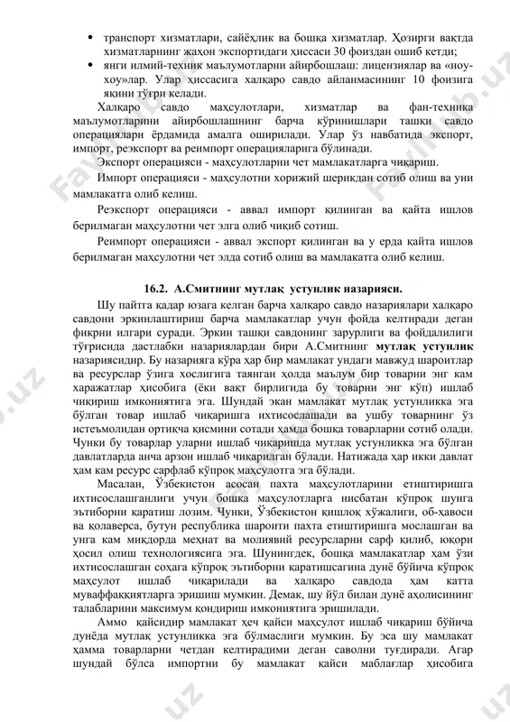 лди. ташқи савдо халқаро айирбошлашнинг анъанавий шакли сифатида қуйидаги кўринишларни ўз ичига олади: · маҳсулотларни айирбошлаш: ёқилғи-хом ашё маҳсулотлари, қишлоқ хўжалиги маҳсулотлари, саноат маҳсулотлари; · хизматларни айирбошлаш: муҳандислик-маслаҳат хизматлари; · транспорт хизматлари, сайёҳлик ва бошқа хизматлар. ҳозирги вақтда хизматларнинг жаҳон экспортидаги ҳиссаси 30 фоиздан ошиб кетди; · янги илмий-техник маълумотларни айирбошлаш: лицензиялар ва «ноу-хоу»лар. улар ҳиссасига халқаро савдо айланмасининг 10 фоизига яқини тўғри келади. халқаро савдо маҳсулотлари, хизматлар ва фан-техника маълумотларини айирбошлашнинг барча кўринишлари ташқи савдо операциялари ёрдамида амалга оширилади. улар ўз навбатида экспорт, импорт, реэкспорт ва реимпорт операцияларига бўлинади. экспорт операцияси - маҳсулотларни чет мамлакатларга чиқариш. импорт операцияси - маҳсулотни хорижий шерикдан сотиб олиш ва уни мамлакатга олиб келиш. реэкспорт операцияси - аввал импорт қилинган ва қайта ишлов берилмаган маҳсулотни чет элга олиб чиқиб сотиш. реимпорт операцияси - аввал экспорт қилинган ва у ерда қайта ишлов берилмаган маҳсулотни чет элда сотиб олиш ва мамлакатга олиб келиш. 16.2. а.смитнинг мутлақ …