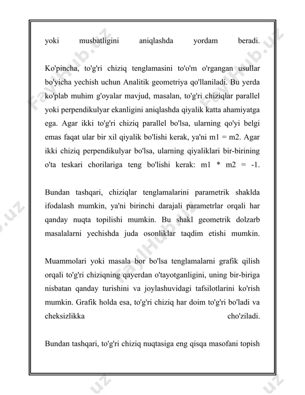 igi matematik masalalarini yechishda asosan analitik geometriyaning eng muhim qismi hisoblanadi. bu masalalar ko'pincha muhandislik, fizika, grafik tasvirlar kabi ko'plab amaliy sohalarda uchraydi va shuning uchun ularni yechish usullari juda zarur bo‘ladi. 3. to'g'ri chiziqlarni matematik ifodalash to'g'ri chiziqlarni matematik ifodalash matematikada muhim tushunchalardan biri hisoblanadi. ushbu tushuncha yordamida biz geometriyada turli masalalarni yechishimiz va toʻgʻri chiziqlarning xususiyatlarini oʻrganishimiz mumkin. to'g'ri chiziqni ifodalash uchun eng keng tarqalgan usul bu uning tenglamasini yozishdir. eng oddiy koʻrinishda toʻgʻri chiziq tenglamasi quyidagi koʻrinishda bo'ladi: \[ y = mx + b \] bu yerda: - \( y \) - toʻgʻri chiziq ustida yotuvchi nuqtaning ordinatasi; - \( x \) - toʻgʻri chiziq ustida yotuvchi nuqtaning abstsissasi; - \( m \) - toʻgʻri chiziqning qiyalik koeffitsienti yoki gradiyenti; - \( b \) - toʻgʻri chiziqning vertikal kesmasi, ya'ni u \( y \)-ni kesib oʻtadigan joy. qiyalik koeffitsienti \( m \) toʻgʻri chiziqning qiyshiq yoki tikligini …