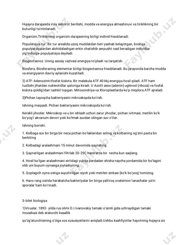 adi. 2)atf-adenozintrifosfatkislota.birmalekulaatf40kkjenergiyahosilqiladi.atfham tuzilishijihatdannukleotidlarqatorigakiradi.uazotliasos(adenin)uglevod(riboza)vafosfat kislotaqoldig'idantashkiltopgan.mitoxondriyavaxloroplastlardako'pmiqdoraatfajraladi. 3)pichantayoqchabakteriyasinimikroskopdako'rish. ishningmaqsadi.pichanbakteriyasinimikroskopdako'rish. keraklijihozlar.mikroskopvaubnishlashuchunzarurjihozlar,pichanivitmasi,metilinko'k bo'yog'iakvarium devoriyokiko'lmaksuvdanolingansuvo'tlar. ishningborishi. 1.kolbagasuvbnbirgabirnecapichanbo'laklaridansolingvakolbaningog'zinipaxtabn berkiting 2.kolbadagiaralashmani15minutdavomidaqaynating. 3.qaynatilganaralashmanifiltrlab20-25charoratdabirnechakunsaqlang. 4.hosilbo'lganaralashmanisirtidagiyubqapardadanshishanaychayordamidabirbo'lagini olibunibuyum oynasigajoylashyiring. 5.qoplagichoynaostigasuyultirilgansiyohyokimetilensinkasi(ko'kbo'yoq)tomizing. 6.havorangostidaharakatchabakteriyalarbnbirgayaltiroqovalsimontanachalarya'ni sporalarham ko'rinadi. 3-biletbiologiya 1)viruslar.1892-yildarusolimid.i.ivanovskiytamakio‘simligidauchraydigantamaki mozaikasidebataluvchikasallik qo‘zg‘atuvchisiningo‘zigaxosxususiyatlarinianiqladi.ushbukashfiyotlarhayotninghujayrasiz shakllari,ya’niyangifansohasi— virusologiya(viruslarni o‘rganuvchi)faninivujudgakelishigasababbo‘ldi.viruslarinsonhayotigakattaxavfsoladi.ular birnecha yuqumlikasalliklar(gripp,quturish,sariqkasalligi,ensefalit,qizilchavaboshqalar)ning qo‘zg‘atuvchilarihisoblanadi.viruslarfaqat hujayralardayashaydi.ularhujayraichiparazitlaridir.hujayraviytuzilishdagiorganizmlardadnk varnkkabinukleinkislotalarbo‘lib,viruslardaularningfaqatbiriuchrashimum kin.shunga ko‘raviruslardnkyokirnksaqlovchiguruhlarga ajratiladi.bakteriofag,adenoviruskabiviruslardnkgaega,ensefalit,qizamiq,qizilcha, qutirish,grippkabikasalliklarnikeltirib chiqaradiganviruslardarnkbo‘ladi.virusqobig‘ikapsiddebataladi. 2)tirikorganizmlartarkibidagiturli-tumankimyoviymoddalar xilma-xilreaksiyalarnatijasidadoimiy
