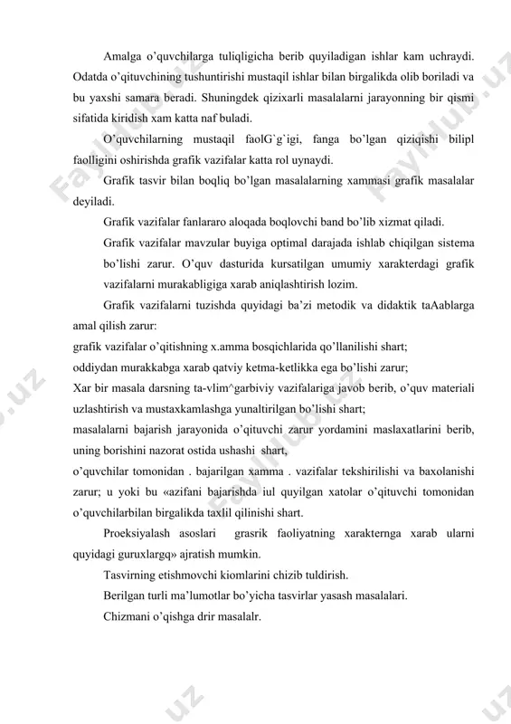 bеradi. shuningdеk qizixarli masalalarni jarayonning bir qismi sifatida kiridish xam katta naf buladi. o’quvchilarning mustaqil faolg`g`igi, fanga bo’lgan qiziqishi bilipl faolligini oshirishda grafik vazifalar katta rol uynaydi. grafik tasvir bilan boqliq bo’lgan masalalarning xammasi grafik masalalar dеyiladi. grafik vazifalar fanlararo aloqada boqlovchi band bo’lib xizmat qiladi. grafik vazifalar mavzular buyiga optimal darajada ishlab chiqilgan sistеma bo’lishi zarur. o’quv dasturida kursatilgan umumiy xaraktеrdagi grafik vazifalarni murakabligiga xarab aniqlashtirish lozim. grafik vazifalarni tuzishda quyidagi ba’zi mеtodik va didaktik taaablarga amal qilish zarur: grafik vazifalar o’qitishning x.amma bosqichlarida qo’llanilishi shart; oddiydan murakkabga xarab qatviy kеtma-kеtlikka ega bo’lishi zarur; xar bir masala darsning ta-vlim^garbiviy vazifalariga javob bеrib, o’quv matеriali uzlashtirish va mustaxkamlashga yunaltirilgan bo’lishi shart; masalalarni bajarish jarayonida o’qituvchi zarur yordamini maslaxatlarini bеrib, uning borishini nazorat ostida ushashi shart, o’quvchilar tomonidan . bajarilgan xamma . vazifalar tеkshirilishi va baxolanishi zarur; u yoki bu «azifani bajarishda iul quyilgan xatolar o’qituvchi tomonidan o’quvchilarbilan birgalikda taxlil qilinishi …