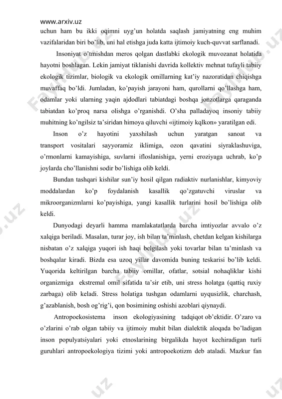 ni ko’payishiga, yangi kasallik turlarini hosil bo’lishiga olib keldi. dunyodagi deyarli hamma mamlakatatlarda barcha imtiyozlar avvalo o’z xalqiga beriladi. masalan, turar joy, ish bilan ta’minlash, chetdan kelgan kishilarga nisbatan o’z xalqiga yuqori ish haqi belgilash yoki tovarlar bilan ta’minlash va boshqalar kiradi. bizda esa uzoq yillar davomida buning teskarisi bo’lib keldi. yuqorida keltirilgan barcha tabiiy omillar, ofatlar, sotsial nohaqliklar kishi organizmiga ekstremal omil sifatida ta’sir etib, uni stress holatga (qattiq ruxiy zarbaga) olib keladi. stress holatiga tushgan odamlarni uyqusizlik, charchash, g’azablanish, bosh og’rig’i, qon bosimining oshishi azoblari qiynaydi. antropoekosistema inson ekologiyasining tadqiqot ob’ektidir. o’zaro va o’zlarini o’rab olgan tabiiy va ijtimoiy muhit bilan dialektik aloqada bo’ladigan inson populyatsiyalari yoki etnoslarining birgalikda hayot kechiradigan turli guruhlari antropoekologiya tizimi yoki antropoekotizm deb ataladi. mazkur fan odamlar va tabiatning inson va biosferaning o’zaro munosabatini hayotning aniq ijtimoiy - iqtisodiy va siyosiy sharoitlari bilan chambarchas bog’liqlikda o’rganadi. bugungi kunda inson salomatligi jamiyatning murakkab tarixi …