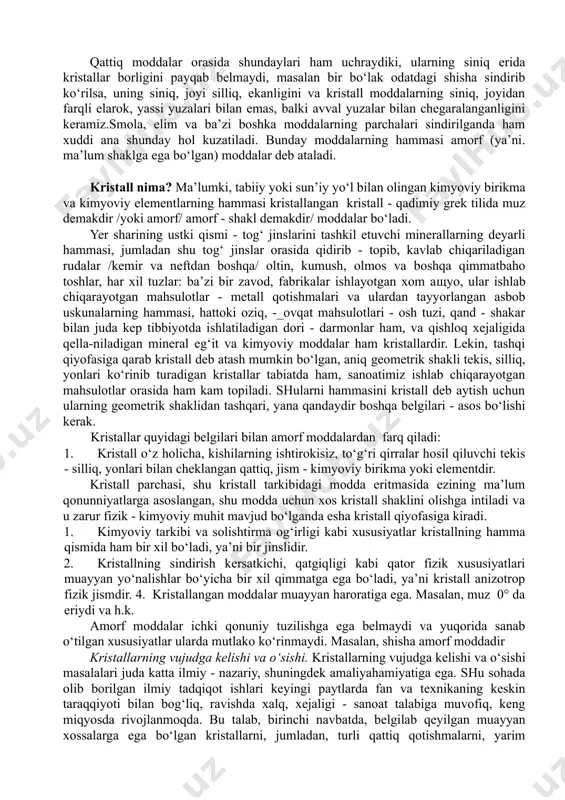 kin bo‘lgan guruhlarda joylashishni topdi. fedorov bu sohada. ‘’to‘g‘ri figurali simmetriya”. ‘’mineralogiya va kristallografiya kursi’’; ''petrografiya asoslari’’ va boshqa asarlarni yozdi. 1893 yil v.rengen tomondan α - nurlarning ochilishi, sun’iy radioaktivlik bekkerel (1896) va kristallardagi rengent nurining difraksiyasi va m.lauz (1812) ishlari kristallokimyo fanining kelib chiqishiga asos bo‘ldi. xulosa qilib shuni aytish mumkinki, fundamental ishlar natijasida kristallografiya va kristallokimyo fanlarning rivojlanishi ya’ni shunday imkoniyatlar yaratdiki, xossalari aniq, bo‘lgan birikmalarni tegishli maqsadda sintezlab olish mumkin bo‘ldi. mas: sun’iy olmos, yoqut, brilant, erni parmalash asboblari, etga, issiqlikka, korroziyaga chidamli metall qotishmalari, plastmassalar va hokazolar. qattiq moddalarning kepchiligi kristallardan tuzilgan bo‘ladi, bir bo‘lak moddani sindirib, uning singan joyini kezdan kechirish yeli bilan bu moddaning kristallardan tuzilganligiga ishonish qiyin emas. odatda, moddaning (masalan, qand, s) singan joyida har xil burchak ostida joylashgan kristallarning mayda tomonlari (yoqlari) yaxshi ko‘rinib turadi. kristallarning bu yoqlari yaltiraydi, chunki ular yorug‘ligini har xil darajada aks ettiradi. moddaning kristallari nihoyatda …