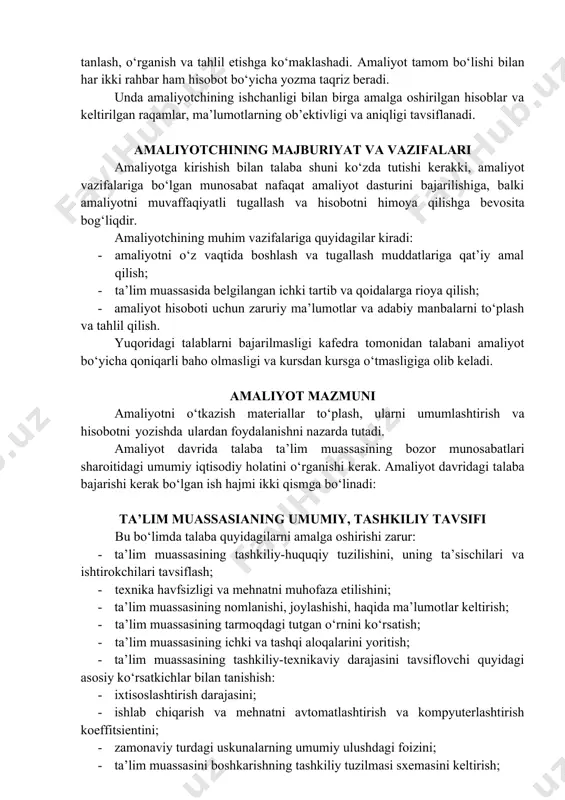 a bo‘linadi: ta’lim muassasianing umumiy, tashkiliy tavsifi bu bo‘limda talaba quyidagilarni amalga oshirishi zarur: · ta’lim muassasining tashkiliy-huquqiy tuzilishini, uning ta’sischilari va ishtirokchilari tavsiflash; · texnika havfsizligi va mehnatni muhofaza etilishini; · ta’lim muassasining nomlanishi, joylashishi, haqida ma’lumotlar keltirish; · ta’lim muassasining tarmoqdagi tutgan o‘rnini ko‘rsatish; · ta’lim muassasining ichki va tashqi aloqalarini yoritish; · ta’lim muassasining tashkiliy-texnikaviy darajasini tavsiflovchi quyidagi asosiy ko‘rsatkichlar bilan tanishish: · ixtisoslashtirish darajasini; · ishlab chiqarish va mehnatni avtomatlashtirish va kompyuterlashtirish koeffitsientini; · zamonaviy turdagi uskunalarning umumiy ulushdagi foizini; · ta’lim muassasini boshkarishning tashkiliy tuzilmasi sxemasini keltirish; · ta’lim muassasidagi asosiy bo‘limlar faoliyatini tavsiflash. amaliyot natijalarini rasmiylashtirish amaliyotining yakuni va undan qutilgan natijalar malakaviy amaliyot yakuni bo‘yicha talabalar qilingan ishlar yuzasidan amaliyot rahbariga batafsil hisobat topshiradi. hisobotda amaliyot kundaligi, yozma ravishdagi hisobot va unga qilingan ishlarning natijalarini ko‘rsatuvchi tahliliy material taqdim qilinadi. o‘quv-tanishuv amaliyoti rahbari tamonidan talabaning amaliyoti yakuni bo‘yicha tafsifnoma yozib keltirilgan materiallarni amaliyotni …
