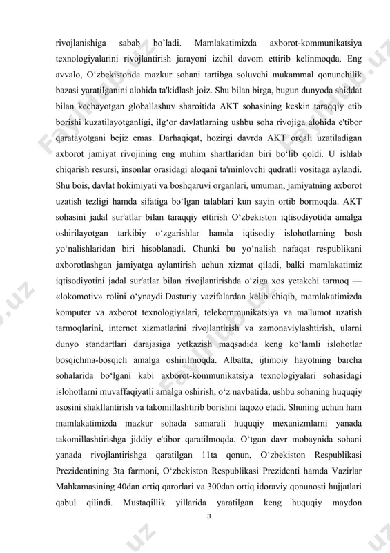 timoiy hayotning barcha sohalarida bo‘lgani kabi axborot-kommunikatsiya texnologiyalari sohasidagi islohotlarni muvaffaqiyatli amalga oshirish, o‘z navbatida, ushbu sohaning huquqiy asosini shakllantirish va takomillashtirib borishni taqozo etadi. shuning uchun ham mamlakatimizda mazkur sohada samarali huquqiy mexanizmlarni yanada takomillashtirishga jiddiy e'tibor qaratilmoqda. o‘tgan davr mobaynida sohani yanada rivojlantirishga qaratilgan 11ta qonun, o‘zbekiston respublikasi prezidentining 3ta farmoni, o‘zbekiston respublikasi prezidenti hamda vazirlar mahkamasining 40dan ortiq qarorlari va 300dan ortiq idoraviy qonunosti hujjatlari qabul qilindi. mustaqillik yillarida yaratilgan keng huquqiy maydon mamlakatimizda siyosiy modernizatsiya jarayonlarida tobora muhim ahamiyat kasb etib borayotgan axborotkommunikatsiya texnologiyalarining jadal sur'atlarda rivojlanishi yo‘lida qulay imkoniyatlar yaratmoqda.jamiyatni axborotlashtirish va axborot-kommunikatsiya texnologiyalarini yanada rivojlantirish maqsadida 2003-2004 yillarda «elektron» qonunlar bloki qabul qilindi. bular «elektron raqamli imzo to‘g‘risida»gi, «elektron hujjat aylanishi to‘g‘risida»gi va «elektron tijorat to‘g‘risida»gi o‘zbekiston respublikasi qonunlaridir. mazkur qonun hujjatlarini ishlab chiqishda ushbu sohadagi xalqaro huquqiy me'yorlar hamda bir qator rivojlangan davlatlarning tajribalari ham atroflicha o‘rganilib, milliy qonunchiligimizga maqbul jihatlari uyg‘unlashtirildi. ushbu …