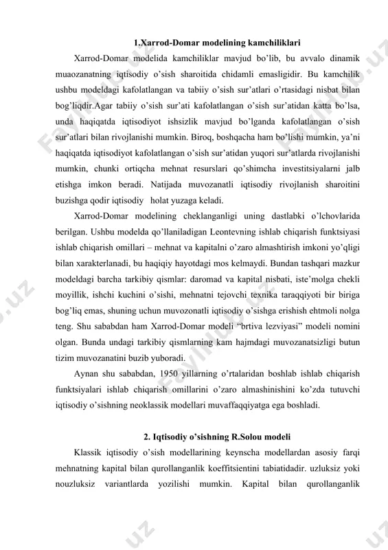 sik iqtisodiy o’sish modellarining keynscha modellardan asosiy farqi mehnatning kapital bilan qurollanganlik koeffitsientini tabiatidadir. uzluksiz yoki nouzluksiz variantlarda yozilishi mumkin. kapital bilan qurollanganlik koeffitsienti ishlab chiqarishda band bo’lgan bir ishlovchiga to’g’ri keladigan asosiy kapital qiymatini ko’rsatadi. agar iqtisodiy o’sishning keynscha modellarida bu koeffitsient o’zgarmas miqdor bo’lsa, klassik modellarda u iqtisodiy holatga qarab o’zgarib turadi. r.solou modelida kobb-duglasning ishlab chiqarish funktsiyasida mehnat va kapital o’zaro almashishi mumkin, omillar bo’yicha elastiklik koeffitsientlari yig’indisi 1 ga teng. birinchi holatdagi y= f (k , l , w) o’zgaruvchi modellari vaqtning uzluksiz funktsiyasi hisoblanadi. ikkinchi holatda bu miqdorlar vaqtning kstma-ketligi sifatida qaraladi. agarda model real statistik ma’lumotlardan tashkil topsa va amaliy hisob-kitoblarda foydalanilsa, u holda uni nouzluksiz qilish oson, chunki, statistik ma’lumotlar har doim uzluksiz emas, balki ularda vaqti-vaqti bilan uzilishlar bo’ladi. iqtisodiy o’sish modellarining umumlashtirilgan holatini quyidagicha yozish, undagi har bir aniq modelni tuzayotganda ayrim qo’shimcha o’zgaruvchilar, cheklashlar, iqtisodiy sharoitlar va imkoniyatlardan foydalanish mumkin: …