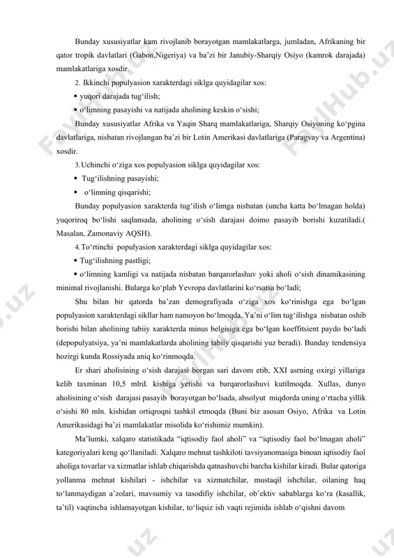 gabon,nigeriya) va ba’zi bir janubiy-sharqiy osiyo (kamrok darajada) mamlakatlariga xosdir. 2. ikkinchi populyasion xarakterdagi siklga quyidagilar xos: · yuqori darajada tug‘ilish; · o‘limning pasayishi va natijada aholining keskin o‘sishi; bunday xususiyatlar afrika va yaqin sharq mamlakatlariga, sharqiy osiyoning ko‘pgina davlatlariga, nisbatan rivojlangan ba’zi bir lotin amerikasi davlatlariga (paragvay va argentina) xosdir. 3. uchinchi o‘ziga xos populyasion siklga quyidagilar xos: · tug‘ilishning pasayishi; · o‘limning qisqarishi; bunday populyasion xarakterda tug‘ilish o‘limga nisbatan (uncha katta bo‘lmagan holda) yuqoriroq bo‘lishi saqlansada, aholining o‘sish darajasi doimo pasayib borishi kuzatiladi.( masalan, zamonaviy aqsh). 4. to‘rtinchi populyasion xarakterdagi siklga quyidagilar xos: · tug‘ilishning pastligi; · o‘limning kamligi va natijada nisbatan barqarorlashuv yoki aholi o‘sish dinamikasining minimal rivojlanishi. bularga ko‘plab yevropa davlatlarini ko‘rsatsa bo‘ladi; shu bilan bir qatorda ba’zan demografiyada o‘ziga xos ko‘rinishga ega bo‘lgan populyasion xarakterdagi sikllar ham namoyon bo‘lmoqda. ya’ni o‘lim tug‘ilishga nisbatan oshib borishi bilan aholining tabiiy xarakterda minus belgisiga ega bo‘lgan koeffitsient paydo …