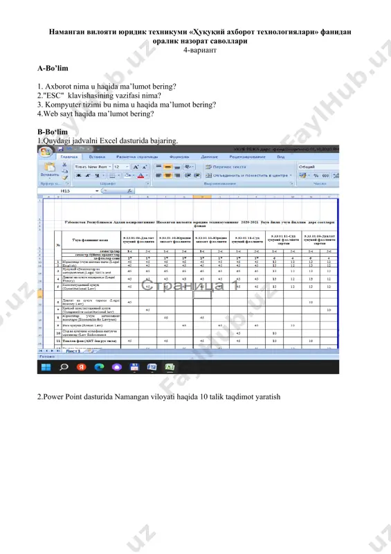 ди? 3.microsoft excel дастурида yuqori menyulari 4.вирус нима? b-bo‘lim 1. 2.ms word dasturidan foydalanib aralash usulli hujjatlarga misol keltiring va ularni rasmiylashtiring. наманган вилояти юридик техникуми «ҳуқуқий ахборот технологиялари» фанидан оралик назорат саволлари 13-вариант a-bo‘lim 1.power point дастурида менюлари хакида умумий маълумот? 2.компьютер атроф курилмалари хакида умумий маълумот? 3.интернет тармоғининг яратилиш тарихи? 4.ms excel dasturi microsoft excel dasturini menyu bo‘limlari? b-bo‘lim 1.куйидаги жадвлани microsoft word dasturida bajaring. 2.microsoft excel dasturida foydalanib mahsulot zaxirasining byudjeti наманган вилояти юридик техникуми «ҳуқуқий ахборот технологиялари» фанидан оралик назорат саволлари 14-вариант a-bo‘lim 1.компютер яратилиш тарихи? 2.microsoft word dasturining yuqori menyulari haqida ma’lumot.? 3.принтернинг turlari вазифаси нималардан иборат.? 4.microsoft excel dasturi haqida umumiy ma’lumot.? b-bo‘lim 1.quydagi jadvalni excel dasturida bajaring. 2.power point dasturida namangan viloyati haqida 10 talik taqdimot yaratish наманган вилояти юридик техникуми «ҳуқуқий ахборот технологиялари» фанидан оралик назорат саволлари 15-вариант a-bo‘lim 1.қандай вирус nima qanday турларини биласиз? 2.ахборот турлари ва уларга таҳдид усулларига изоҳ …